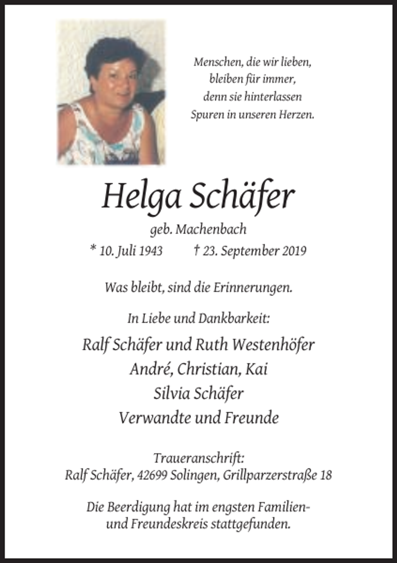 <p>Menschen, die wir lieben,<br />bleiben für immer,<br />denn sie hinterlassen<br />Spuren in unseren Herzen.</p><p>Helga Schäfer<br />geb. Machenbach<br />* 10. Juli 1943<br />† 23. September 2019<br />Was bleibt, sind die Erinnerungen.<br />In Liebe und Dankbarkeit:</p><p>Ralf Schäfer und Ruth Westenhöfer<br />André, Christian, Kai<br />Silvia Schäfer<br />Verwandte und Freunde<br />Traueranschrift:<br />Ralf Schäfer, 42699 Solingen, Grillparzerstraße 18<br />Die Beerdigung hat im engsten Familienund Freundeskreis stattgefunden.</p>
