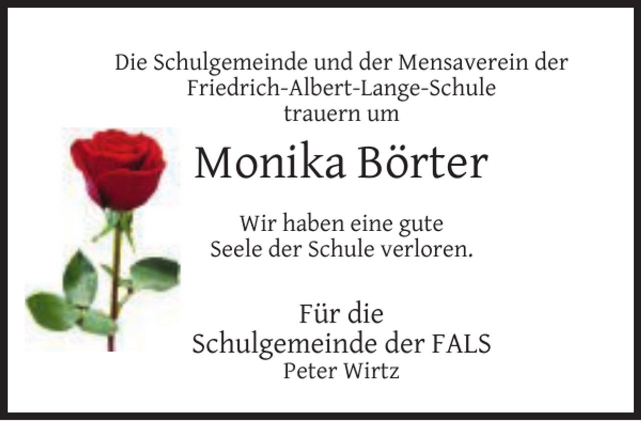 <p>Die Schulgemeinde und der Mensaverein der<br />Friedrich-Albert-Lange-Schule<br />trauern um</p><p>Monika Börter<br />Wir haben eine gute<br />Seele der Schule verloren.</p><p>Für die<br />Schulgemeinde der FALS<br />Peter Wirtz</p>