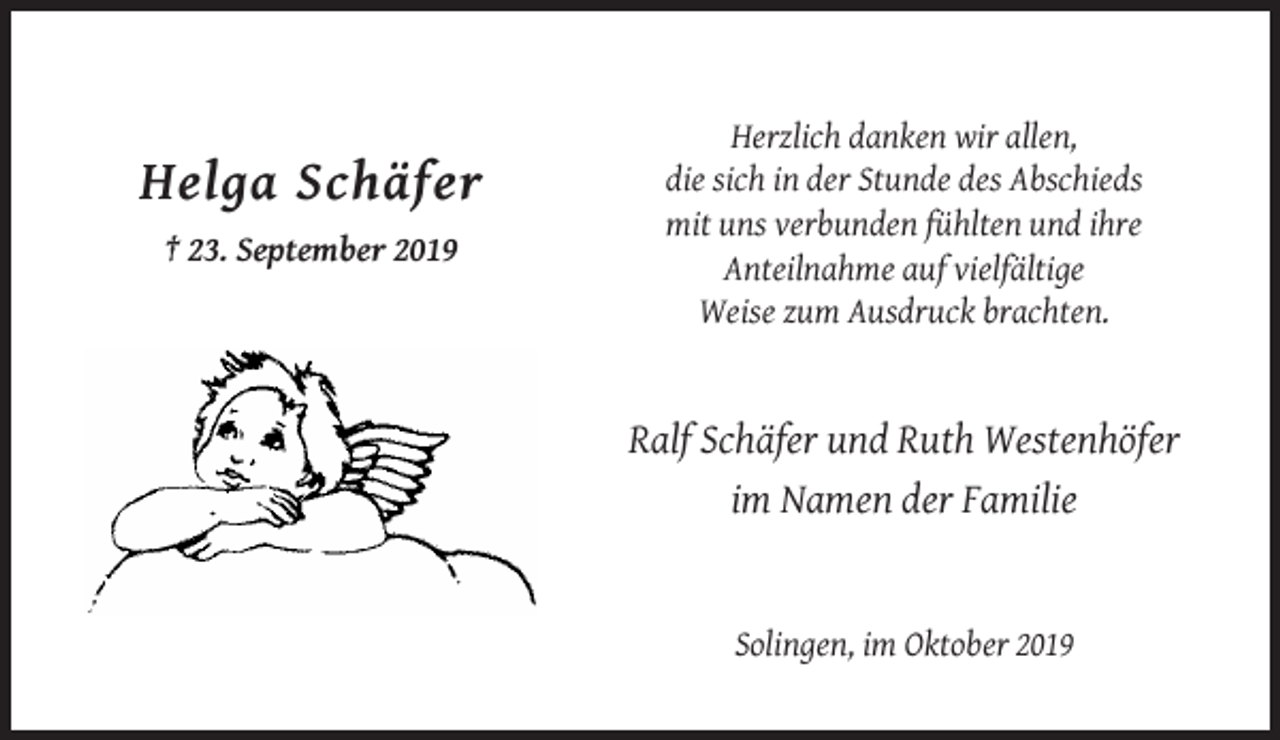 <p>Helga Schäfer<br />† 23. September 2019</p><p>Herzlich danken wir allen,<br />die sich in der Stunde des Abschieds<br />mit uns verbunden fühlten und ihre<br />Anteilnahme auf vielfältige<br />Weise zum Ausdruck brachten.</p><p>Ralf Schäfer und Ruth Westenhöfer<br />im Namen der Familie</p><p>Solingen, im Oktober 2019</p>