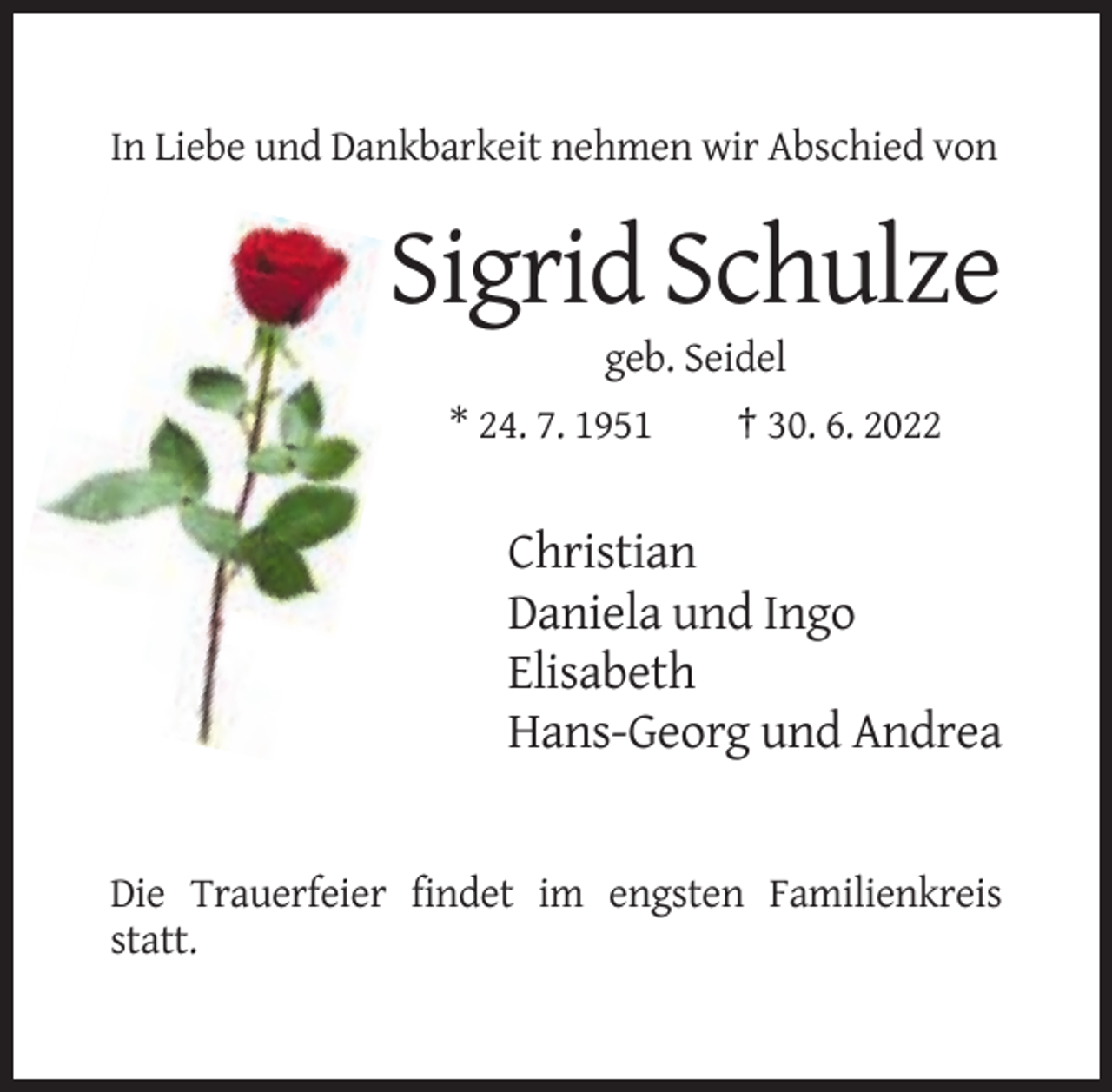 <p>In Liebe und Dankbarkeit nehmen wir Abschied von</p><p>Sigrid Schulze<br />geb. Seidel<br />* 24. 7. 1951</p><p>† 30. 6. 2022</p><p>Christian<br />Daniela und Ingo<br />Elisabeth<br />Hans-Georg und Andrea</p><p>Die Trauerfeier findet im engsten Familienkreis<br />statt.</p>