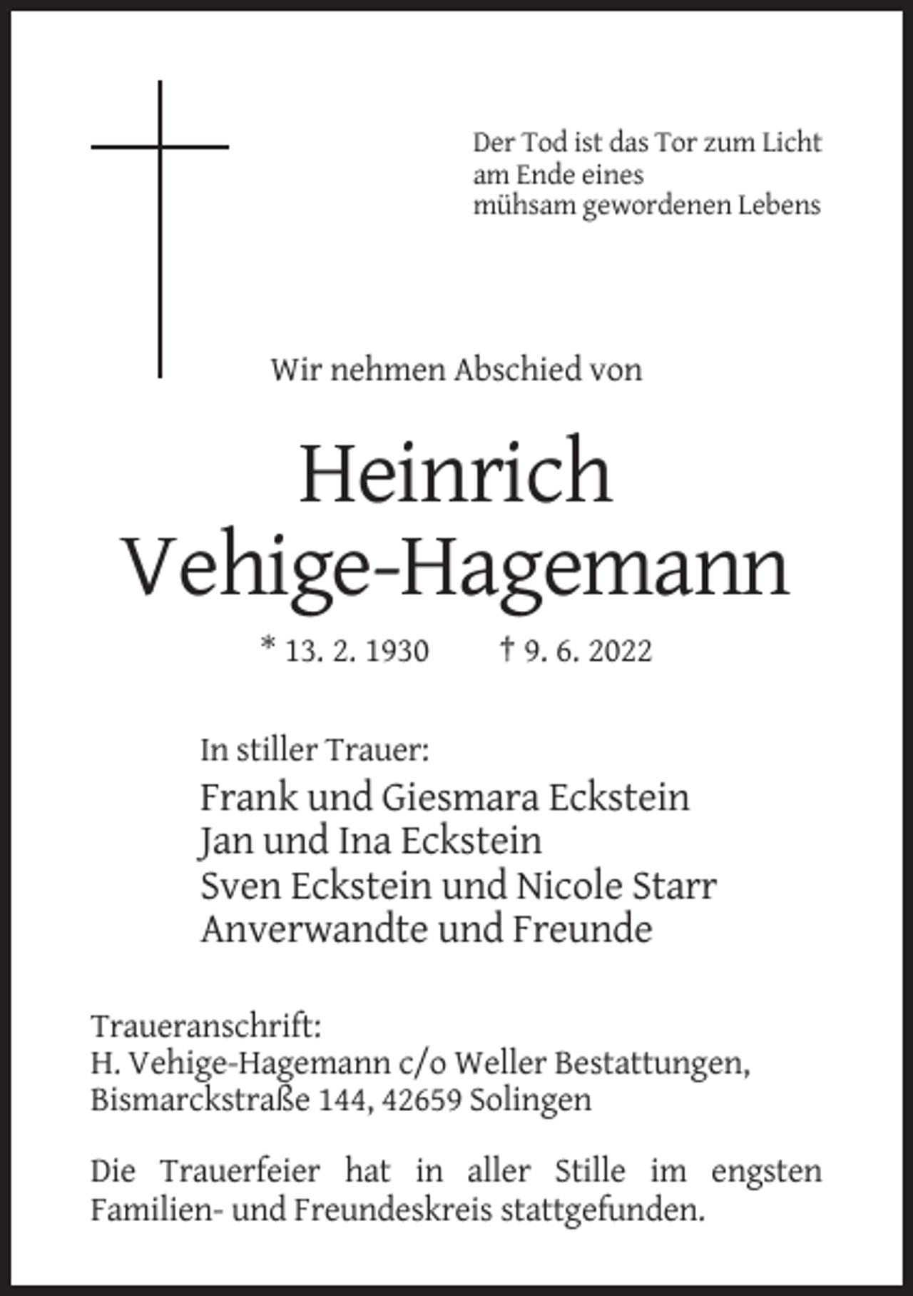 <p>Der Tod ist das Tor zum Licht<br />am Ende eines<br />mühsam gewordenen Lebens</p><p>Wir nehmen Abschied von</p><p>Heinrich<br />Vehige-Hagemann<br />* 13. 2. 1930</p><p>† 9. 6. 2022</p><p>In stiller Trauer:</p><p>Frank und Giesmara Eckstein<br />Jan und Ina Eckstein<br />Sven Eckstein und Nicole Starr<br />Anverwandte und Freunde<br />Traueranschrift:<br />H. Vehige-Hagemann c/o Weller Bestattungen,<br />Bismarckstraße 144, 42659 Solingen<br />Die Trauerfeier hat in aller Stille im engsten<br />Familien- und Freundeskreis stattgefunden.</p>
