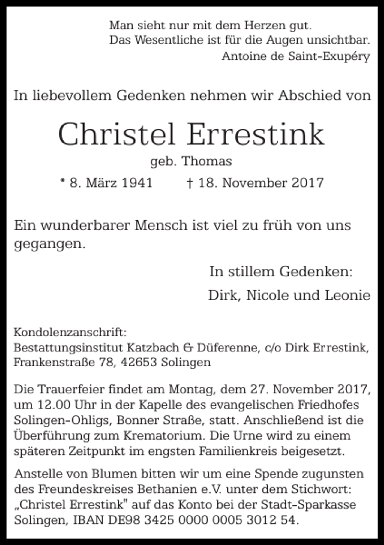<p>Man sieht nur mit dem Herzen gut.<br />Das Wesentliche ist für die Augen unsichtbar.<br />Antoine de Saint-Exupéry</p><p>In liebevollem Gedenken nehmen wir Abschied von</p><p>Christel Errestink<br />geb. Thomas<br />* 8. März 1941<br />† 18. November 2017</p><p>Ein wunderbarer Mensch ist viel zu früh von uns<br />gegangen.<br />In stillem Gedenken:<br />Dirk, Nicole und Leonie<br />Kondolenzanschrift:<br />Bestattungsinstitut Katzbach &amp; Düferenne, c/o Dirk Errestink,<br />Frankenstraße 78, 42653 Solingen</p><p>Die Trauerfeier findet am Montag, dem 27. November 2017,<br />um 12.00 Uhr in der Kapelle des evangelischen Friedhofes<br />Solingen-Ohligs, Bonner Straße, statt. Anschließend ist die<br />Überführung zum Krematorium. Die Urne wird zu einem<br />späteren Zeitpunkt im engsten Familienkreis beigesetzt.<br />Anstelle von Blumen bitten wir um eine Spende zugunsten<br />des Freundeskreises Bethanien e.V. unter dem Stichwort:<br />„Christel Errestink" auf das Konto bei der Stadt-Sparkasse<br />Solingen, IBAN DE98 3425 05 3012 54.</p>