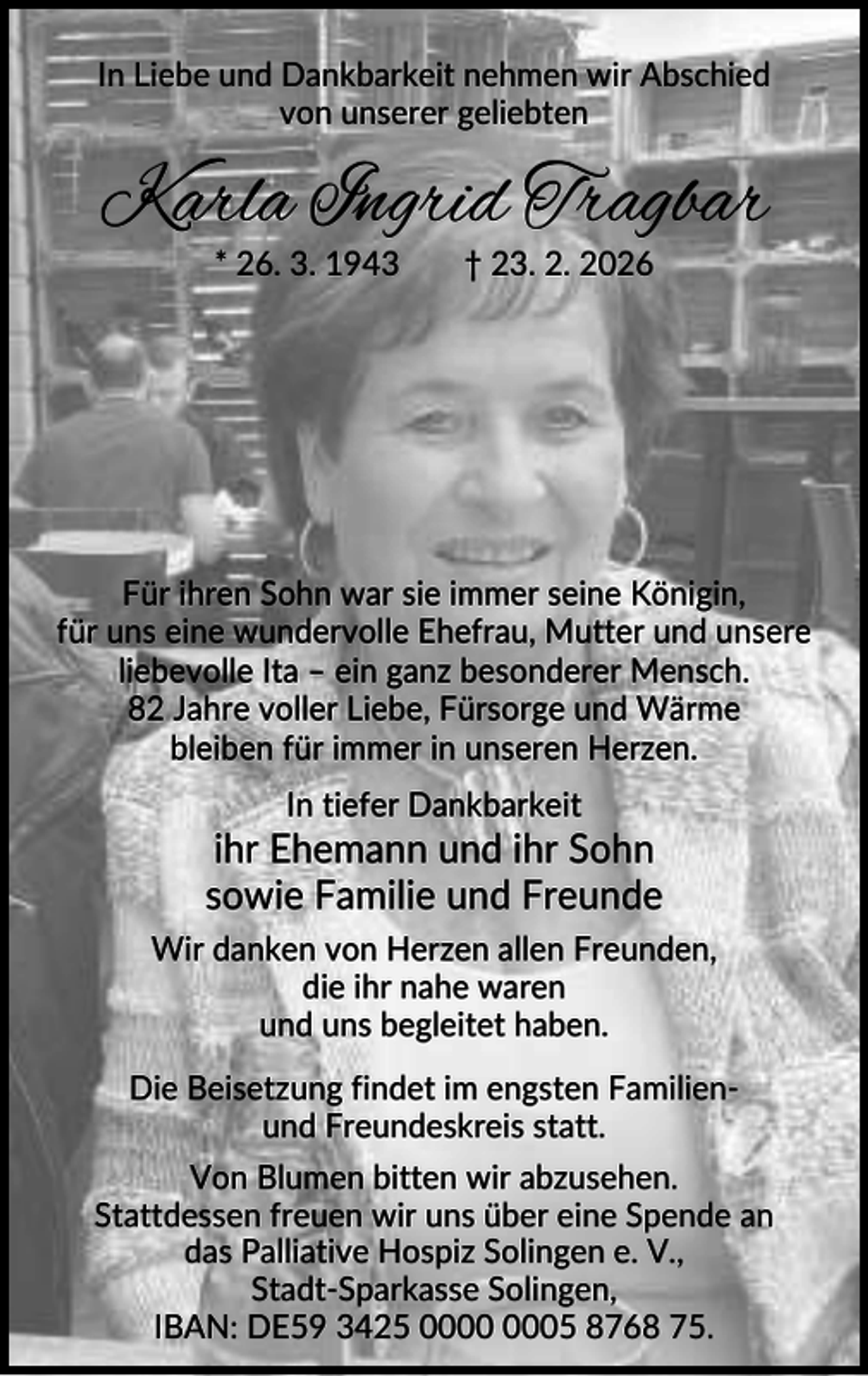 <p>In Liebe und Dankbarkeit nehmen wir Abschied<br />von unserer geliebten</p><p>Karla Ingrid Tragbar<br />* 26. 3. 1943</p><p>† 23. 2. 2026</p><p>Für ihren Sohn war sie immer seine Königin,<br />für uns eine wundervolle Ehefrau, Mutter und unsere<br />liebevolle Ita – ein ganz besonderer Mensch.<br />82 Jahre voller Liebe, Fürsorge und Wärme<br />bleiben für immer in unseren Herzen.<br />In tiefer Dankbarkeit</p><p>ihr Ehemann und ihr Sohn<br />sowie Familie und Freunde<br />Wir danken von Herzen allen Freunden,<br />die ihr nahe waren<br />und uns begleitet haben.<br />Die Beisetzung findet im engsten Familienund Freundeskreis statt.<br />Von Blumen bitten wir abzusehen.<br />Stattdessen freuen wir uns über eine Spende an<br />das Palliative Hospiz Solingen e. V.,<br />Stadt-Sparkasse Solingen,<br />IBAN: DE59 3425 05 8768 75.</p>