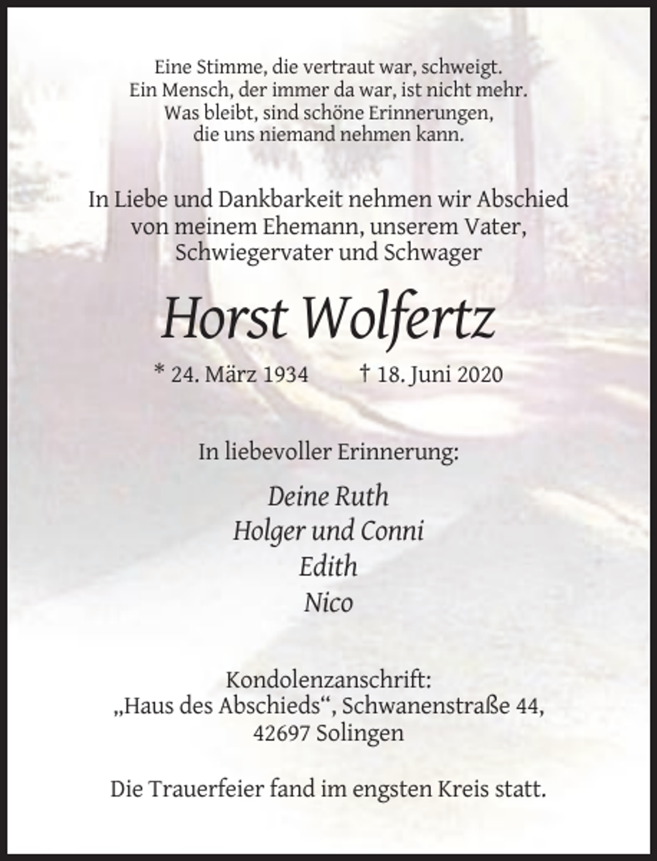 <p>Eine Stimme, die vertraut war, schweigt.<br />Ein Mensch, der immer da war, ist nicht mehr.<br />Was bleibt, sind schöne Erinnerungen,<br />die uns niemand nehmen kann.</p><p>In Liebe und Dankbarkeit nehmen wir Abschied<br />von meinem Ehemann, unserem Vater,<br />Schwiegervater und Schwager</p><p>Horst Wolfertz<br />* 24. März 1934</p><p>† 18. Juni 2020</p><p>In liebevoller Erinnerung:</p><p>Deine Ruth<br />Holger und Conni<br />Edith<br />Nico<br />Kondolenzanschrift:<br />„Haus des Abschieds“, Schwanenstraße 44,<br />42697 Solingen<br />Die Trauerfeier fand im engsten Kreis statt.</p>