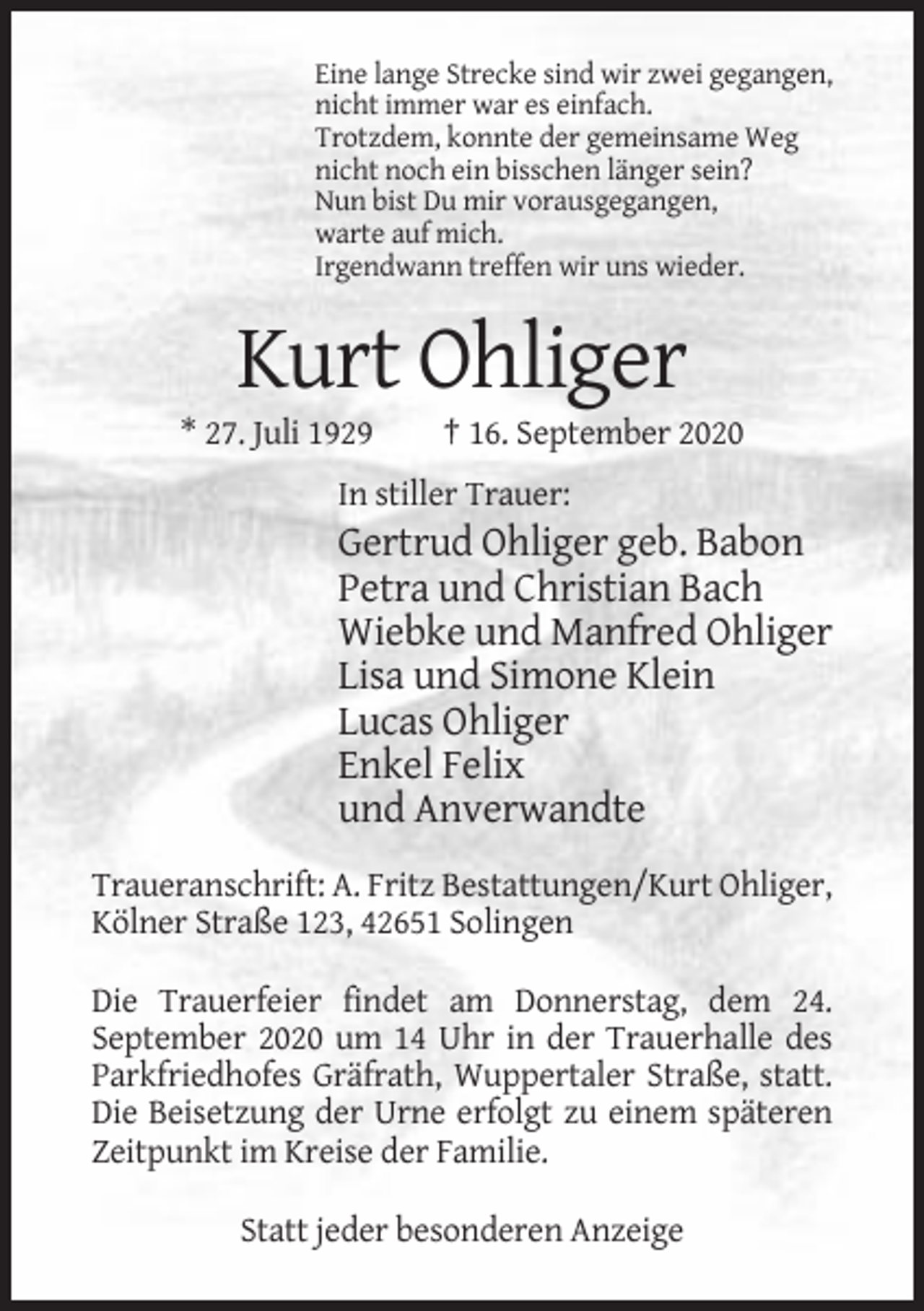 <p>Eine lange Strecke sind wir zwei gegangen,<br />nicht immer war es einfach.<br />Trotzdem, konnte der gemeinsame Weg<br />nicht noch ein bisschen länger sein?<br />Nun bist Du mir vorausgegangen,<br />warte auf mich.<br />Irgendwann treffen wir uns wieder.</p><p>Kurt Ohliger<br />* 27. Juli 1929</p><p>† 16. September 2020</p><p>In stiller Trauer:</p><p>Gertrud Ohliger geb. Babon<br />Petra und Christian Bach<br />Wiebke und Manfred Ohliger<br />Lisa und Simone Klein<br />Lucas Ohliger<br />Enkel Felix<br />und Anverwandte<br />Traueranschrift: A. Fritz Bestattungen/Kurt Ohliger,<br />Kölner Straße 123, 42651 Solingen<br />Die Trauerfeier findet am Donnerstag, dem 24.<br />September 2020 um 14 Uhr in der Trauerhalle des<br />Parkfriedhofes Gräfrath, Wuppertaler Straße, statt.<br />Die Beisetzung der Urne erfolgt zu einem späteren<br />Zeitpunkt im Kreise der Familie.<br />Statt jeder besonderen Anzeige</p>