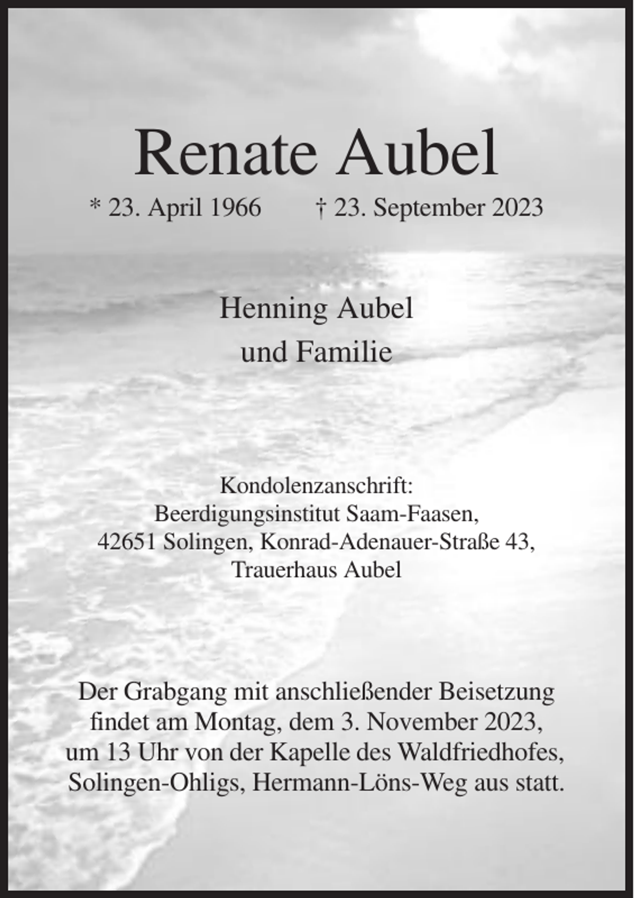 <p>Renate Aubel<br />* 23. April 1966</p><p>† 23. September 2023</p><p>Henning Aubel<br />und Familie</p><p>Kondolenzanschrift:<br />Beerdigungsinstitut Saam-Faasen,<br />42651 Solingen, Konrad-Adenauer-Straße 43,<br />Trauerhaus Aubel</p><p>Der Grabgang mit anschließender Beisetzung<br />findet am Montag, dem 3. November 2023,<br />um 13 Uhr von der Kapelle des Waldfriedhofes,<br />Solingen-Ohligs, Hermann-Löns-Weg aus statt.</p>