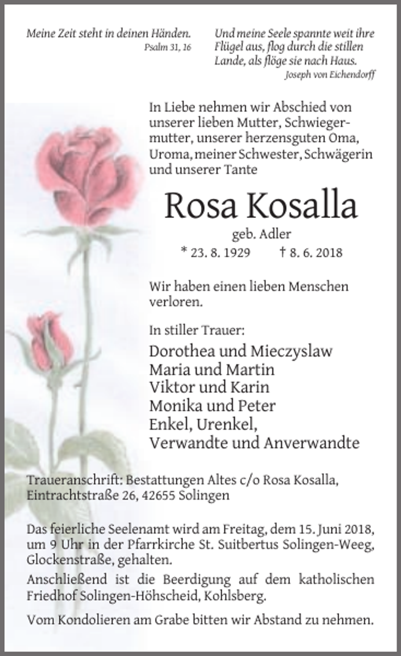 <p>Meine Zeit steht in deinen Händen.<br />Psalm 31, 16</p><p>Und meine Seele spannte weit ihre<br />Flügel aus, flog durch die stillen<br />Lande, als flöge sie nach Haus.<br />Joseph von Eichendorff</p><p>In Liebe nehmen wir Abschied von<br />unserer lieben Mutter, Schwiegermutter, unserer herzensguten Oma,<br />Uroma, meiner Schwester, Schwägerin<br />und unserer Tante</p><p>Rosa Kosalla<br />geb. Adler<br />* 23. 8. 1929<br />† 8. 6. 2018<br />Wir haben einen lieben Menschen<br />verloren.<br />In stiller Trauer:</p><p>Dorothea und Mieczyslaw<br />Maria und Martin<br />Viktor und Karin<br />Monika und Peter<br />Enkel, Urenkel,<br />Verwandte und Anverwandte<br />Traueranschrift: Bestattungen Altes c/o Rosa Kosalla,<br />Eintrachtstraße 26, 42655 Solingen<br />Das feierliche Seelenamt wird am Freitag, dem 15. Juni 2018,<br />um 9 Uhr in der Pfarrkirche St. Suitbertus Solingen-Weeg,<br />Glockenstraße, gehalten.<br />Anschließend ist die Beerdigung auf dem katholischen<br />Friedhof Solingen-Höhscheid, Kohlsberg.<br />Vom Kondolieren am Grabe bitten wir Abstand zu nehmen.</p>