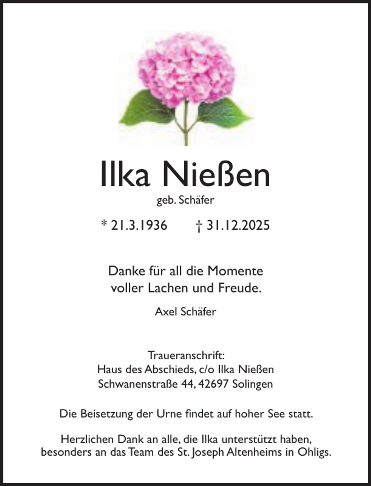 <p>Ilka Nießen<br />geb. Schäfer</p><p>* 21.3.1936</p><p>† 31.12.2025</p><p>Danke für all die Momente<br />voller Lachen und Freude.<br />Axel Schäfer<br />Traueranschrift:<br />Haus des Abschieds, c/o Ilka Nießen<br />Schwanenstraße 44, 42697 Solingen<br />Die Beisetzung der Urne ﬁndet auf hoher See statt.<br />Herzlichen Dank an alle, die Ilka unterstützt haben,<br />besonders an das Team des St. Joseph Altenheims in Ohligs.</p>