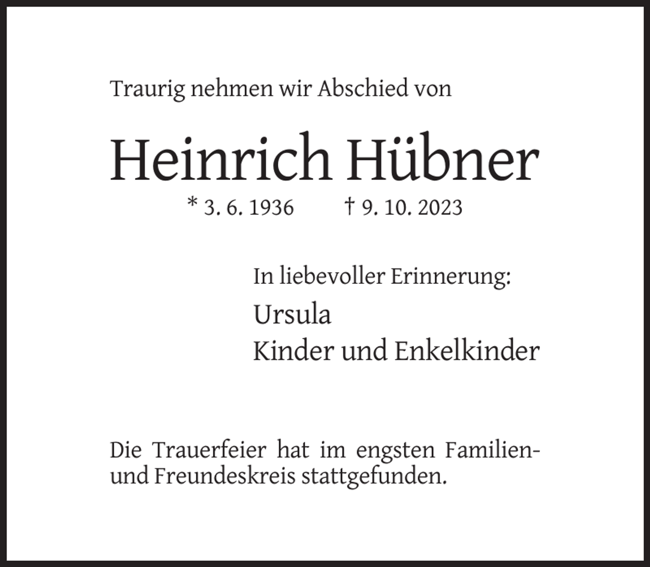 <p>Traurig nehmen wir Abschied von</p><p>Heinrich Hübner<br />* 3. 6. 1936</p><p>† 9. 10. 2023</p><p>In liebevoller Erinnerung:</p><p>Ursula<br />Kinder und Enkelkinder</p><p>Die Trauerfeier hat im engsten Familienund Freundeskreis stattgefunden.</p>
