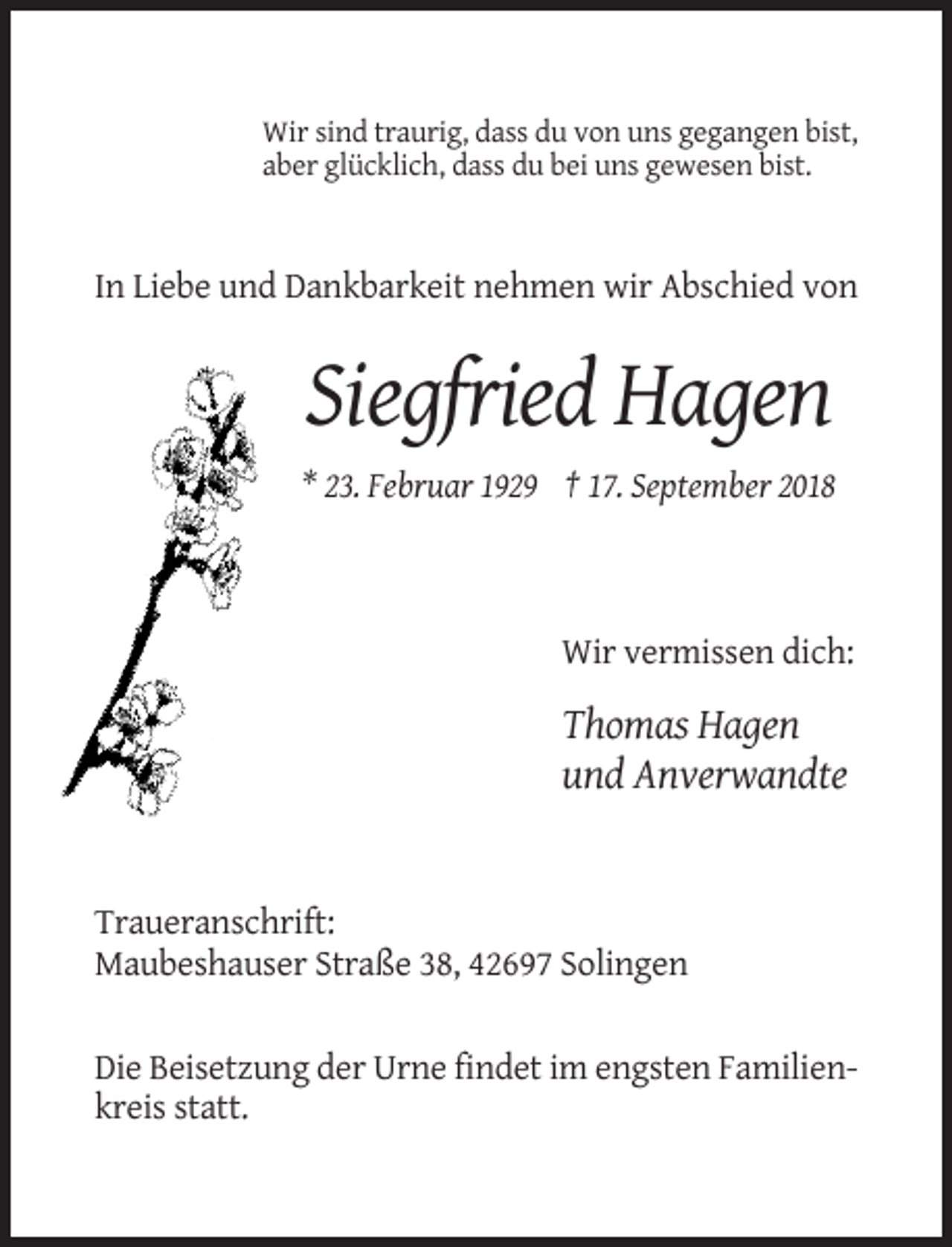 <p>Wir sind traurig, dass du von uns gegangen bist,<br />aber glücklich, dass du bei uns gewesen bist.</p><p>In Liebe und Dankbarkeit nehmen wir Abschied von</p><p>Siegfried Hagen<br />* 23. Februar 1929 † 17. September 2018</p><p>Wir vermissen dich:</p><p>Thomas Hagen<br />und Anverwandte</p><p>Traueranschrift:<br />Maubeshauser Straße 38, 42697 Solingen</p><p>Die Beisetzung der Urne findet im engsten Familienkreis statt.</p>