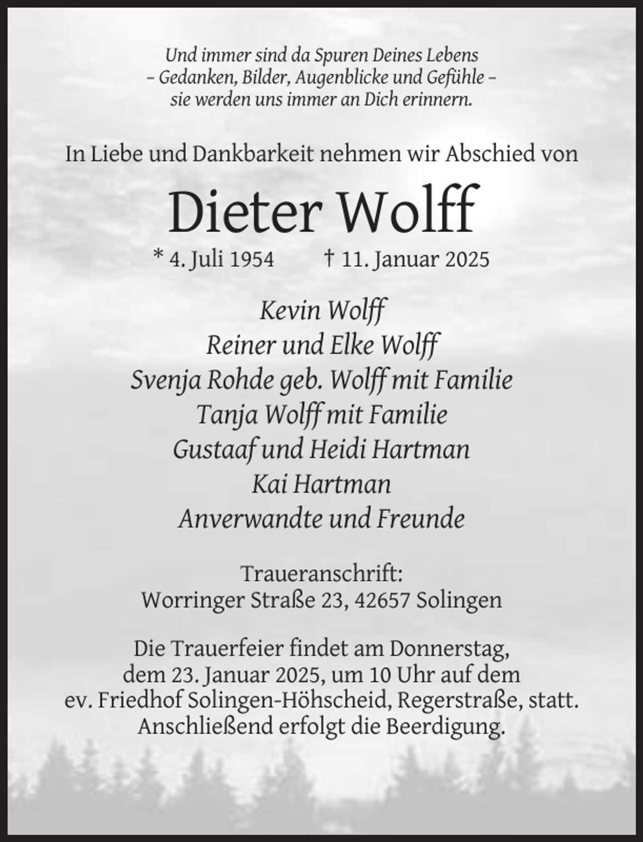 <p>Und immer sind da Spuren Deines Lebens<br />– Gedanken, Bilder, Augenblicke und Gefühle –<br />sie werden uns immer an Dich erinnern.</p><p>In Liebe und Dankbarkeit nehmen wir Abschied von</p><p>Dieter Wolff<br />* 4. Juli 1954</p><p>† 11. Januar 2025</p><p>Kevin Wolff<br />Reiner und Elke Wolff<br />Svenja Rohde geb. Wolff mit Familie<br />Tanja Wolff mit Familie<br />Gustaaf und Heidi Hartman<br />Kai Hartman<br />Anverwandte und Freunde<br />Traueranschrift:<br />Worringer Straße 23, 42657 Solingen<br />Die Trauerfeier findet am Donnerstag,<br />dem 23. Januar 2025, um 10 Uhr auf dem<br />ev. Friedhof Solingen-Höhscheid, Regerstraße, statt.<br />Anschließend erfolgt die Beerdigung.</p>