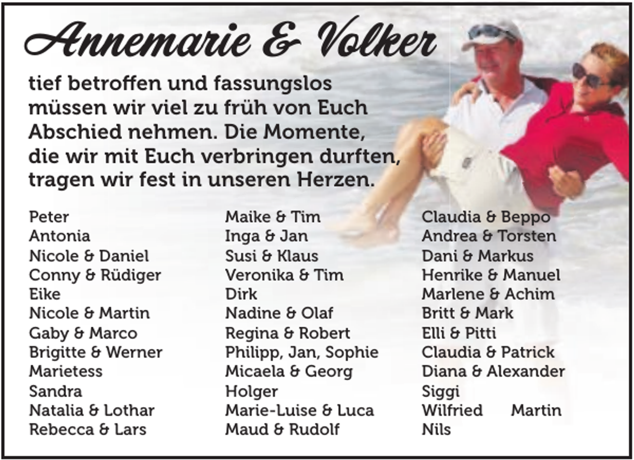 <p>Annemarie &amp; Volker<br />tief betroffen und fassungslos<br />müssen wir viel zu früh von Euch<br />Abschied nehmen. Die Momente,<br />die wir mit Euch verbringen durften,<br />tragen wir fest in unseren Herzen.<br />Peter<br />Antonia<br />Nicole &amp; Daniel<br />Conny &amp; Rüdiger<br />Eike<br />Nicole &amp; Martin<br />Gaby &amp; Marco<br />Brigitte &amp; Werner<br />Marietess<br />Sandra<br />Natalia &amp; Lothar<br />Rebecca &amp; Lars</p><p>Maike &amp; Tim<br />Inga &amp; Jan<br />Susi &amp; Klaus<br />Veronika &amp; Tim<br />Dirk<br />Nadine &amp; Olaf<br />Regina &amp; Robert<br />Philipp, Jan, Sophie<br />Micaela &amp; Georg<br />Holger<br />Marie-Luise &amp; Luca<br />Maud &amp; Rudolf</p><p>Claudia &amp; Beppo<br />Andrea &amp; Torsten<br />Dani &amp; Markus<br />Henrike &amp; Manuel<br />Marlene &amp; Achim<br />Britt &amp; Mark<br />Elli &amp; Pitti<br />Claudia &amp; Patrick<br />Diana &amp; Alexander<br />Siggi<br />Wilfried<br />Martin<br />Nils</p>