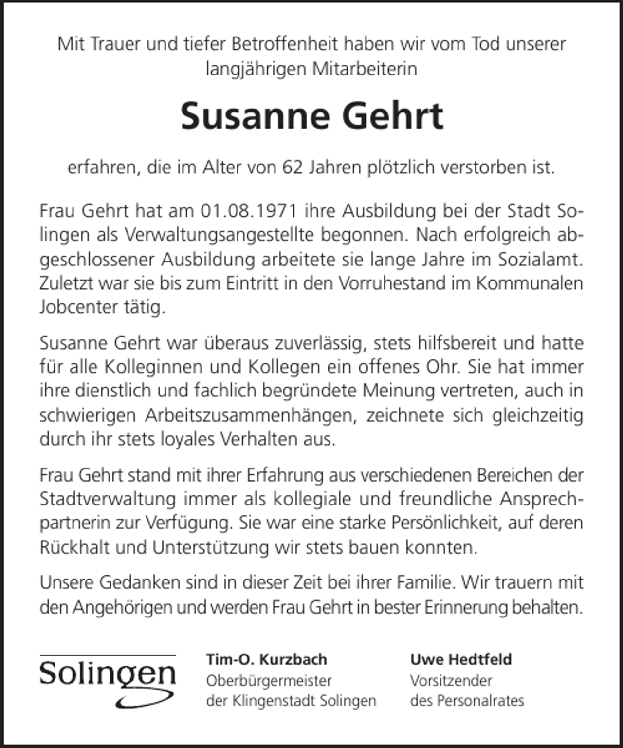 <p>Mit Trauer und tiefer Betroffenheit haben wir vom Tod unserer<br />langjährigen Mitarbeiterin</p><p>Susanne Gehrt<br />erfahren, die im Alter von 62 Jahren plötzlich verstorben ist.<br />Frau Gehrt hat am 01.08.1971 ihre Ausbildung bei der Stadt Solingen als Verwaltungsangestellte begonnen. Nach erfolgreich abgeschlossener Ausbildung arbeitete sie lange Jahre im Sozialamt.<br />Zuletzt war sie bis zum Eintritt in den Vorruhestand im Kommunalen<br />Jobcenter tätig.<br />Susanne Gehrt war überaus zuverlässig, stets hilfsbereit und hatte<br />für alle Kolleginnen und Kollegen ein offenes Ohr. Sie hat immer<br />ihre dienstlich und fachlich begründete Meinung vertreten, auch in<br />schwierigen Arbeitszusammenhängen, zeichnete sich gleichzeitig<br />durch ihr stets loyales Verhalten aus.<br />Frau Gehrt stand mit ihrer Erfahrung aus verschiedenen Bereichen der<br />Stadtverwaltung immer als kollegiale und freundliche Ansprechpartnerin zur Verfügung. Sie war eine starke Persönlichkeit, auf deren<br />Rückhalt und Unterstützung wir stets bauen konnten.<br />Unsere Gedanken sind in dieser Zeit bei ihrer Familie. Wir trauern mit<br />den Angehörigen und werden Frau Gehrt in bester Erinnerung behalten.<br />Tim-O. Kurzbach<br />Oberbürgermeister<br />der Klingenstadt Solingen</p><p>Uwe Hedtfeld<br />Vorsitzender<br />des Personalrates</p>