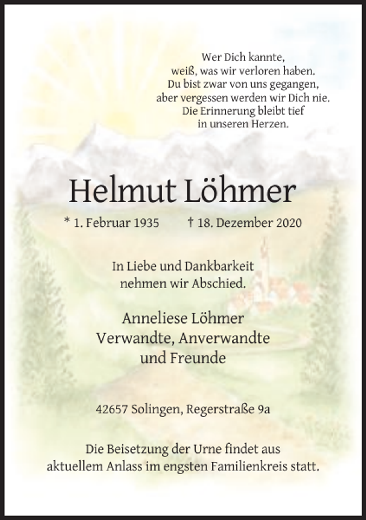 <p>Wer Dich kannte,<br />weiß, was wir verloren haben.<br />Du bist zwar von uns gegangen,<br />aber vergessen werden wir Dich nie.<br />Die Erinnerung bleibt tief<br />in unseren Herzen.</p><p>Helmut Löhmer<br />* 1. Februar 1935</p><p>† 18. Dezember 2020</p><p>In Liebe und Dankbarkeit<br />nehmen wir Abschied.</p><p>Anneliese Löhmer<br />Verwandte, Anverwandte<br />und Freunde</p><p>42657 Solingen, Regerstraße 9a<br />Die Beisetzung der Urne findet aus<br />aktuellem Anlass im engsten Familienkreis statt.</p>