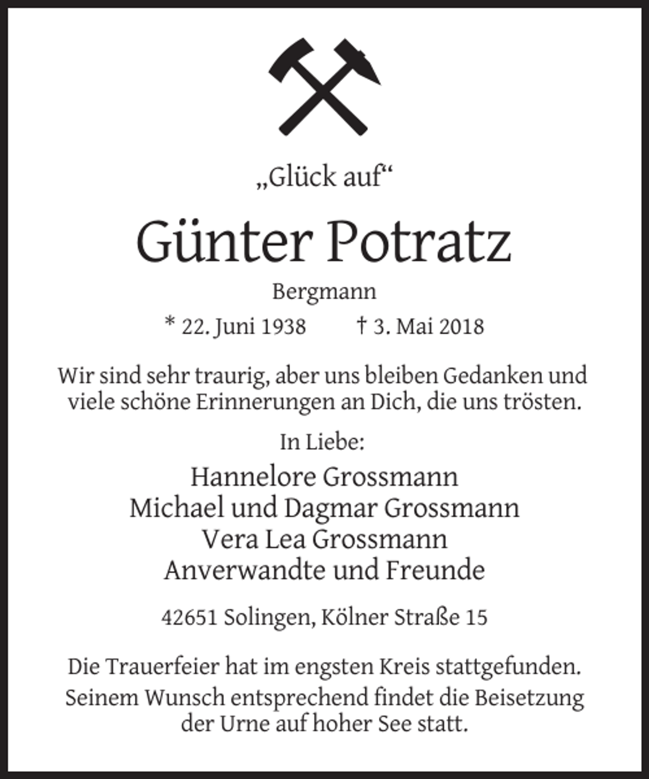 <p>„Glück auf“</p><p>Günter Potratz<br />Bergmann<br />* 22. Juni 1938<br />† 3. Mai 2018<br />Wir sind sehr traurig, aber uns bleiben Gedanken und<br />viele schöne Erinnerungen an Dich, die uns trösten.<br />In Liebe:</p><p>Hannelore Grossmann<br />Michael und Dagmar Grossmann<br />Vera Lea Grossmann<br />Anverwandte und Freunde<br />42651 Solingen, Kölner Straße 15<br />Die Trauerfeier hat im engsten Kreis stattgefunden.<br />Seinem Wunsch entsprechend findet die Beisetzung<br />der Urne auf hoher See statt.</p>