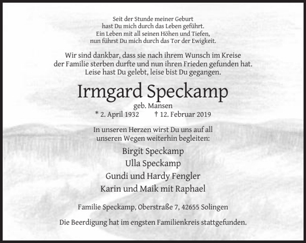 <p>Seit der Stunde meiner Geburt<br />hast Du mich durch das Leben geführt.<br />Ein Leben mit all seinen Höhen und Tiefen,<br />nun führst Du mich durch das Tor der Ewigkeit.</p><p>Wir sind dankbar, dass sie nach ihrem Wunsch im Kreise<br />der Familie sterben durfte und nun ihren Frieden gefunden hat.<br />Leise hast Du gelebt, leise bist Du gegangen.</p><p>Irmgard Speckamp<br />geb. Mansen<br />* 2. April 1932<br />† 12. Februar 2019<br />In unseren Herzen wirst Du uns auf all<br />unseren Wegen weiterhin begleiten:</p><p>Birgit Speckamp<br />Ulla Speckamp<br />Gundi und Hardy Fengler<br />Karin und Maik mit Raphael<br />Familie Speckamp, Oberstraße 7, 42655 Solingen<br />Die Beerdigung hat im engsten Familienkreis stattgefunden.</p>