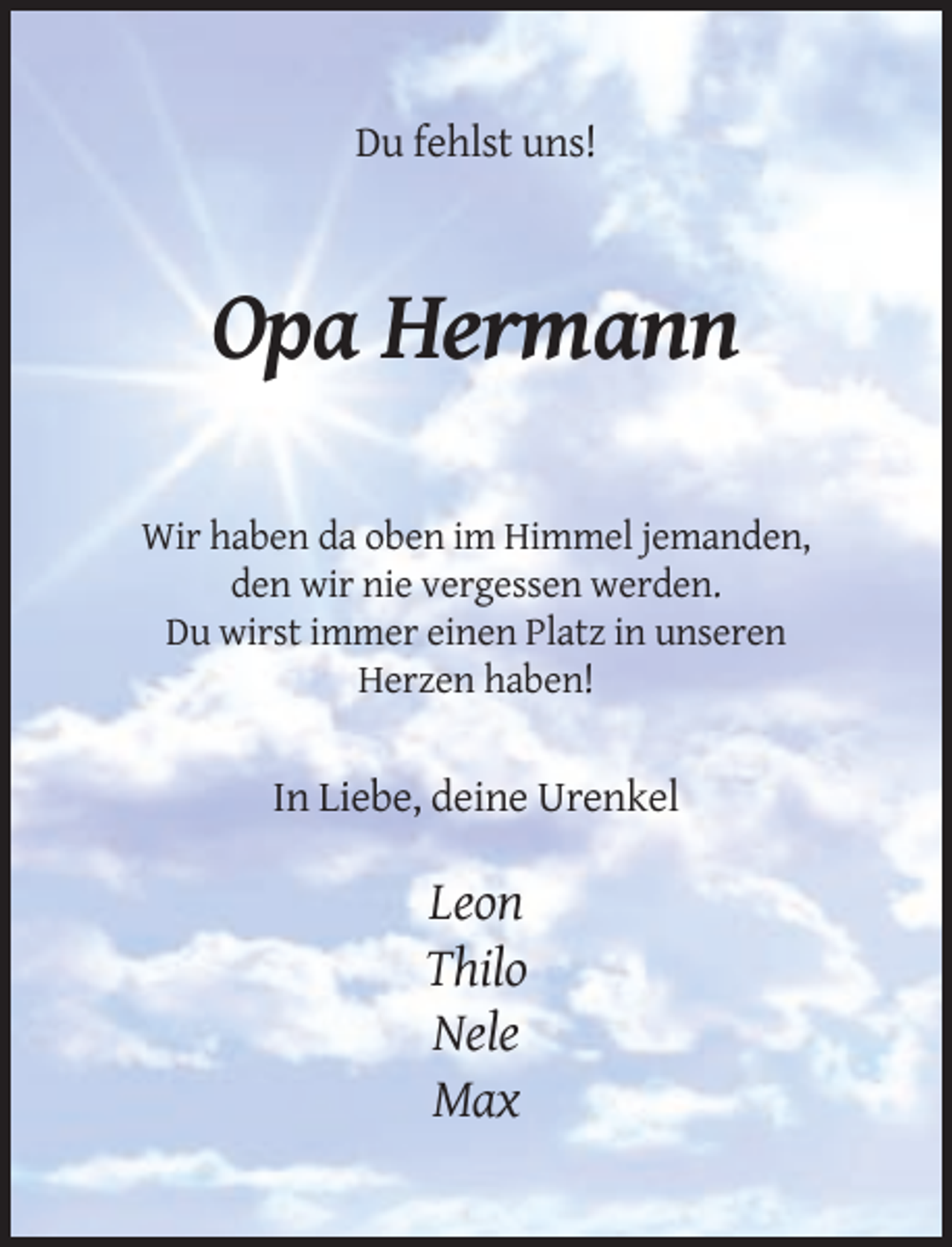<p>Du fehlst uns!</p><p>Opa Hermann<br />Wir haben da oben im Himmel jemanden,<br />den wir nie vergessen werden.<br />Du wirst immer einen Platz in unseren<br />Herzen haben!</p><p>In Liebe, deine Urenkel</p><p>Leon<br />Thilo<br />Nele<br />Max</p>