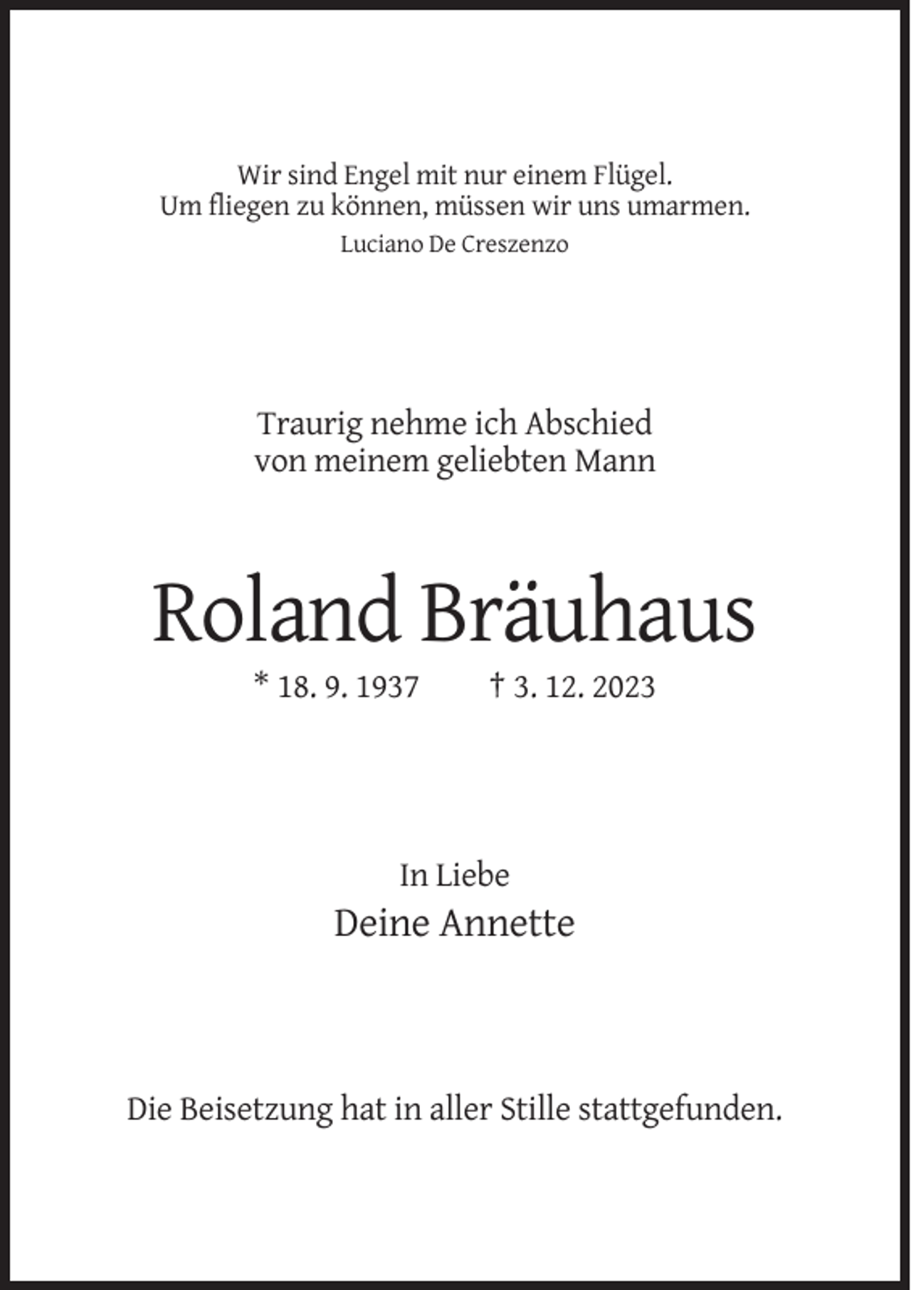 <p>Wir sind Engel mit nur einem Flügel.<br />Um fliegen zu können, müssen wir uns umarmen.<br />Luciano De Creszenzo</p><p>Traurig nehme ich Abschied<br />von meinem geliebten Mann</p><p>Roland Bräuhaus<br />* 18. 9. 1937</p><p>† 3. 12. 2023</p><p>In Liebe</p><p>Deine Annette</p><p>Die Beisetzung hat in aller Stille stattgefunden.</p>