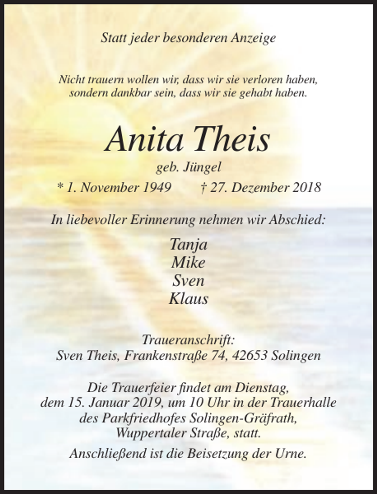 <p>Statt jeder besonderen Anzeige<br />Nicht trauern wollen wir, dass wir sie verloren haben,<br />sondern dankbar sein, dass wir sie gehabt haben.</p><p>Anita Theis<br />geb. Jüngel<br />* 1. November 1949<br />† 27. Dezember 2018<br />In liebevoller Erinnerung nehmen wir Abschied:</p><p>Tanja<br />Mike<br />Sven<br />Klaus<br />Traueranschrift:<br />Sven Theis, Frankenstraße 74, 42653 Solingen<br />Die Trauerfeier findet am Dienstag,<br />dem 15. Januar 2019, um 10 Uhr in der Trauerhalle<br />des Parkfriedhofes Solingen-Gräfrath,<br />Wuppertaler Straße, statt.<br />Anschließend ist die Beisetzung der Urne.</p>