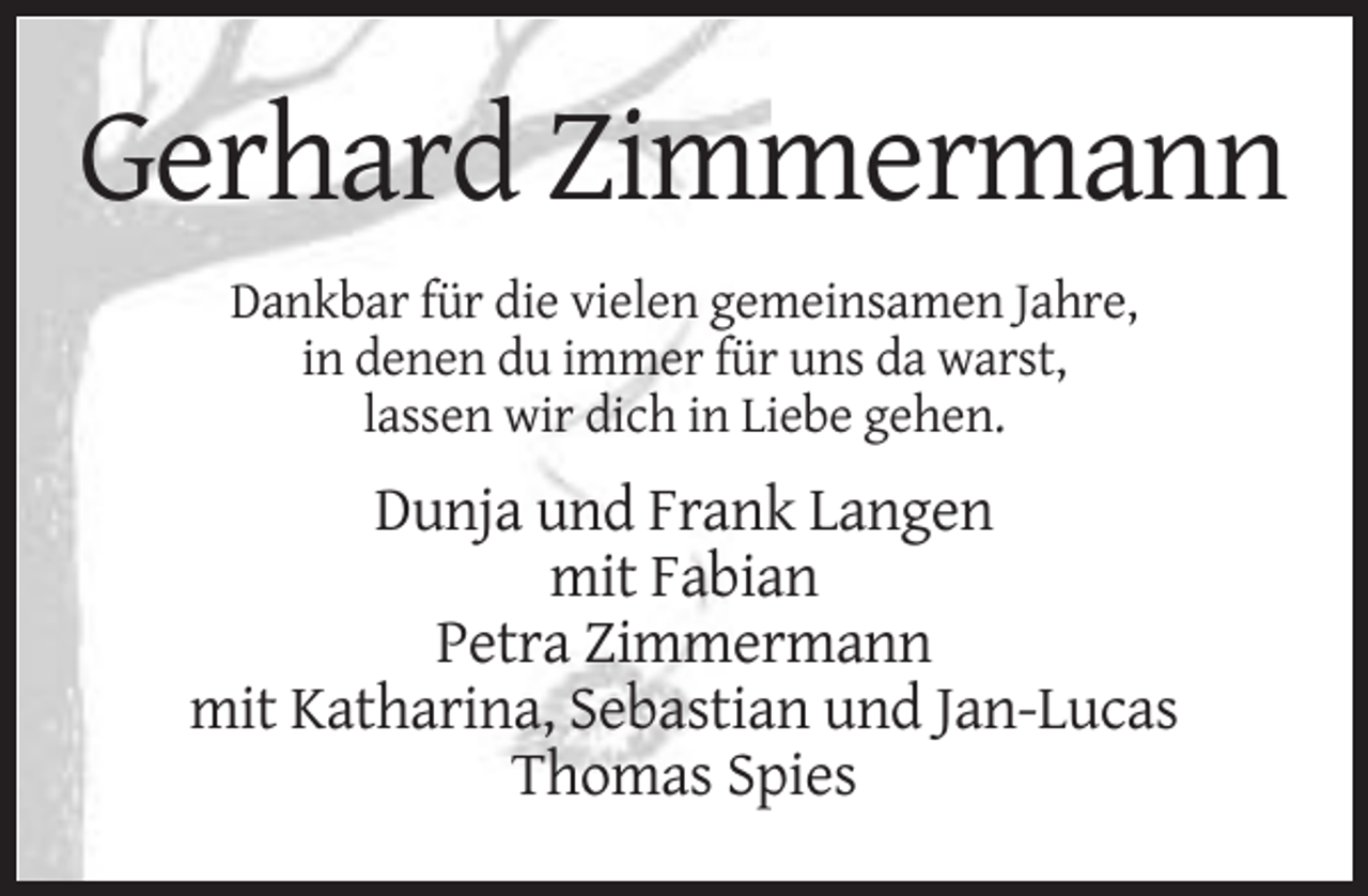 <p>Gerhard Zimmermann<br />Dankbar für die vielen gemeinsamen Jahre,<br />in denen du immer für uns da warst,<br />lassen wir dich in Liebe gehen.</p><p>Dunja und Frank Langen<br />mit Fabian<br />Petra Zimmermann<br />mit Katharina, Sebastian und Jan-Lucas<br />Thomas Spies</p>