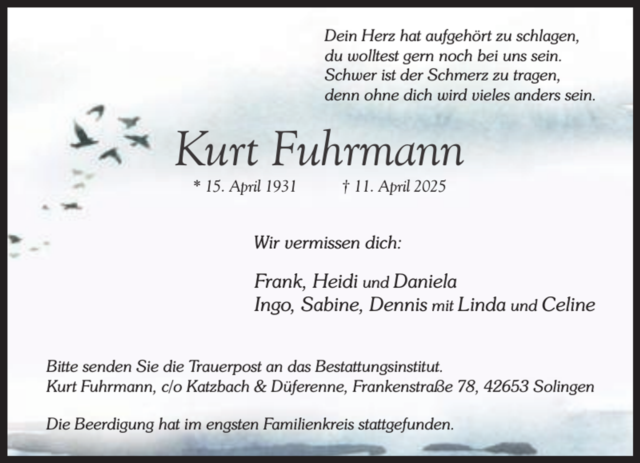 <p>Dein Herz hat aufgehört zu schlagen,<br />du wolltest gern noch bei uns sein.<br />Schwer ist der Schmerz zu tragen,<br />denn ohne dich wird vieles anders sein.</p><p>Kurt Fuhrmann<br />* 15. April 1931</p><p>† 11. April 2025</p><p>Wir vermissen dich:</p><p>Frank, Heidi und Daniela<br />Ingo, Sabine, Dennis mit Linda und Celine<br />Bitte senden Sie die Trauerpost an das Bestattungsinstitut.<br />Kurt Fuhrmann, c/o Katzbach &amp; Düferenne, Frankenstraße 78, 42653 Solingen<br />Die Beerdigung hat im engsten Familienkreis stattgefunden.</p>