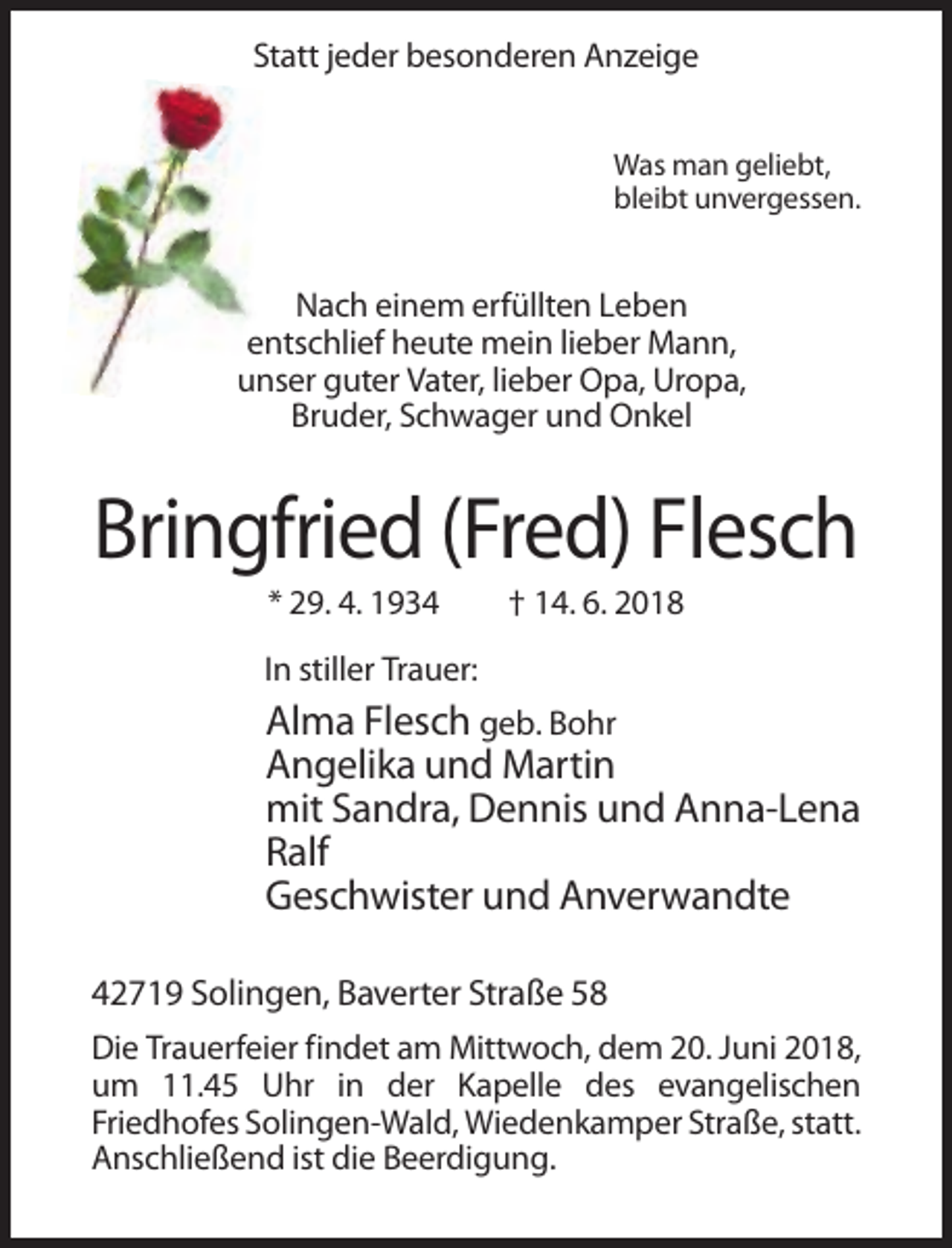 <p>Statt jeder besonderen Anzeige<br />Was man geliebt,<br />bleibt unvergessen.</p><p>Nach einem erfüllten Leben<br />entschlief heute mein lieber Mann,<br />unser guter Vater, lieber Opa, Uropa,<br />Bruder, Schwager und Onkel</p><p>Bringfried (Fred) Flesch<br />* 29. 4. 1934</p><p>† 14. 6. 2018</p><p>In stiller Trauer:</p><p>Alma Flesch geb. Bohr<br />Angelika und Martin<br />mit Sandra, Dennis und Anna-Lena<br />Ralf<br />Geschwister und Anverwandte<br />42719 Solingen, Baverter Straße 58<br />Die Trauerfeier findet am Mittwoch, dem 20. Juni 2018,<br />um 11.45 Uhr in der Kapelle des evangelischen<br />Friedhofes Solingen-Wald, Wiedenkamper Straße, statt.<br />Anschließend ist die Beerdigung.</p>