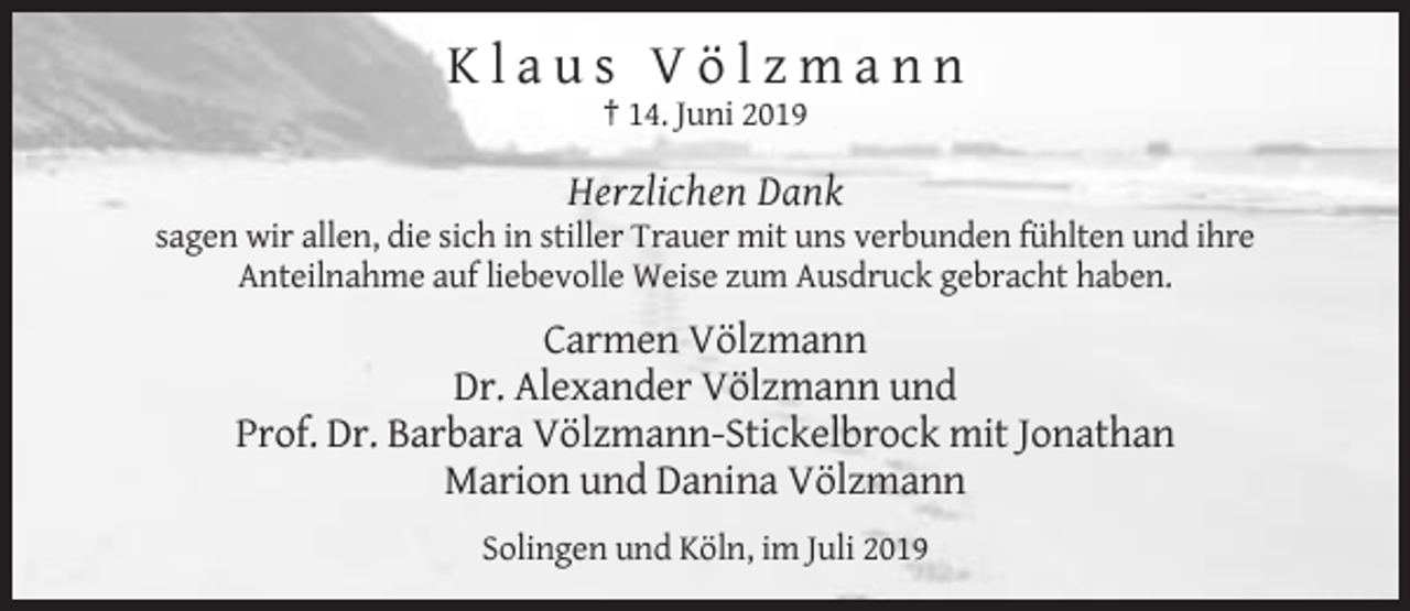 <p>Klaus Völzmann<br />† 14. Juni 2019</p><p>Herzlichen Dank<br />sagen wir allen, die sich in stiller Trauer mit uns verbunden fühlten und ihre<br />Anteilnahme auf liebevolle Weise zum Ausdruck gebracht haben.</p><p>Carmen Völzmann<br />Dr. Alexander Völzmann und<br />Prof. Dr. Barbara Völzmann-Stickelbrock mit Jonathan<br />Marion und Danina Völzmann<br />Solingen und Köln, im Juli 2019</p>