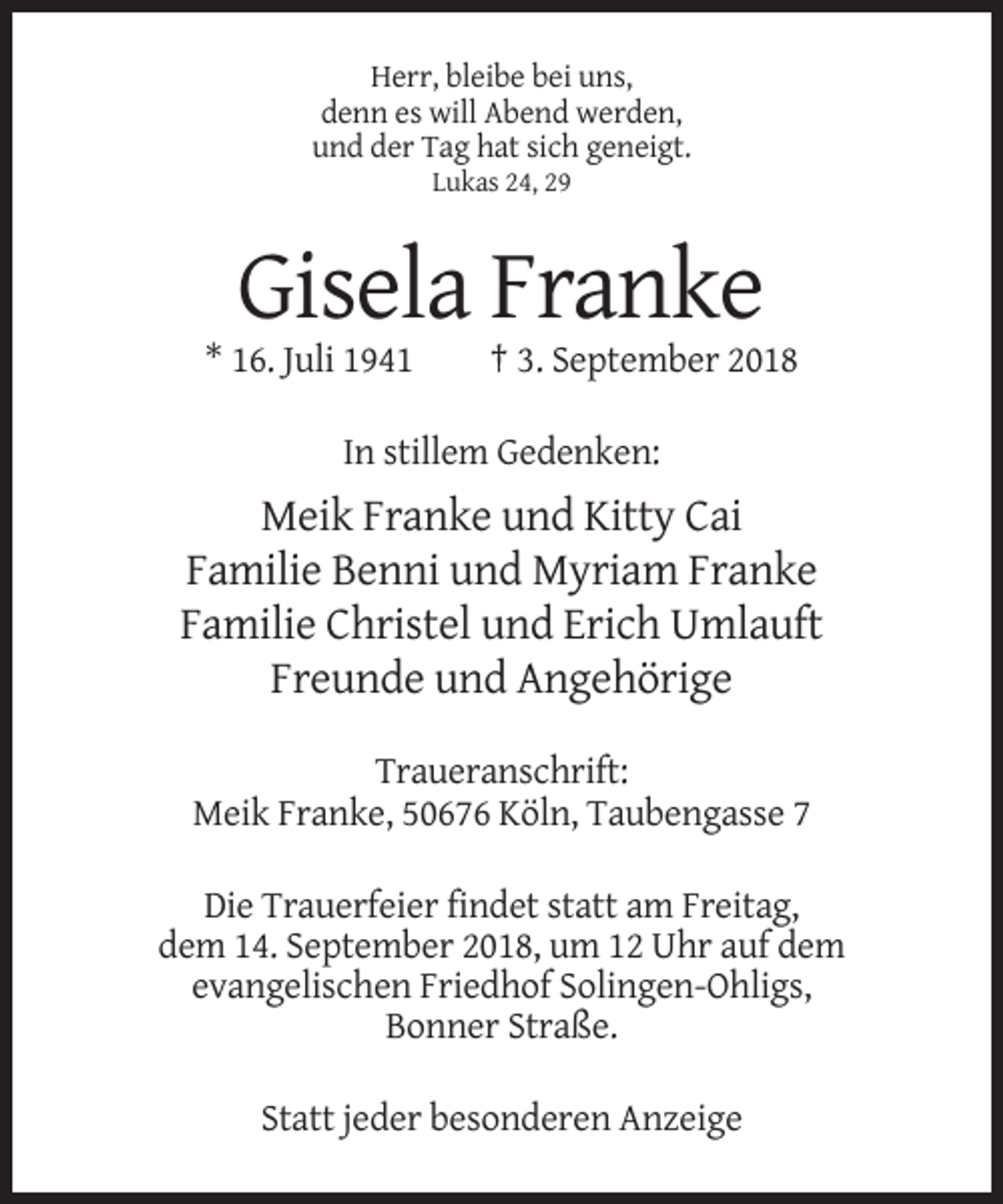 <p>Herr, bleibe bei uns,<br />denn es will Abend werden,<br />und der Tag hat sich geneigt.<br />Lukas 24, 29</p><p>Gisela Franke<br />* 16. Juli 1941</p><p>† 3. September 2018</p><p>In stillem Gedenken:</p><p>Meik Franke und Kitty Cai<br />Familie Benni und Myriam Franke<br />Familie Christel und Erich Umlauft<br />Freunde und Angehörige<br />Traueranschrift:<br />Meik Franke, 50676 Köln, Taubengasse 7<br />Die Trauerfeier findet statt am Freitag,<br />dem 14. September 2018, um 12 Uhr auf dem<br />evangelischen Friedhof Solingen-Ohligs,<br />Bonner Straße.<br />Statt jeder besonderen Anzeige</p>