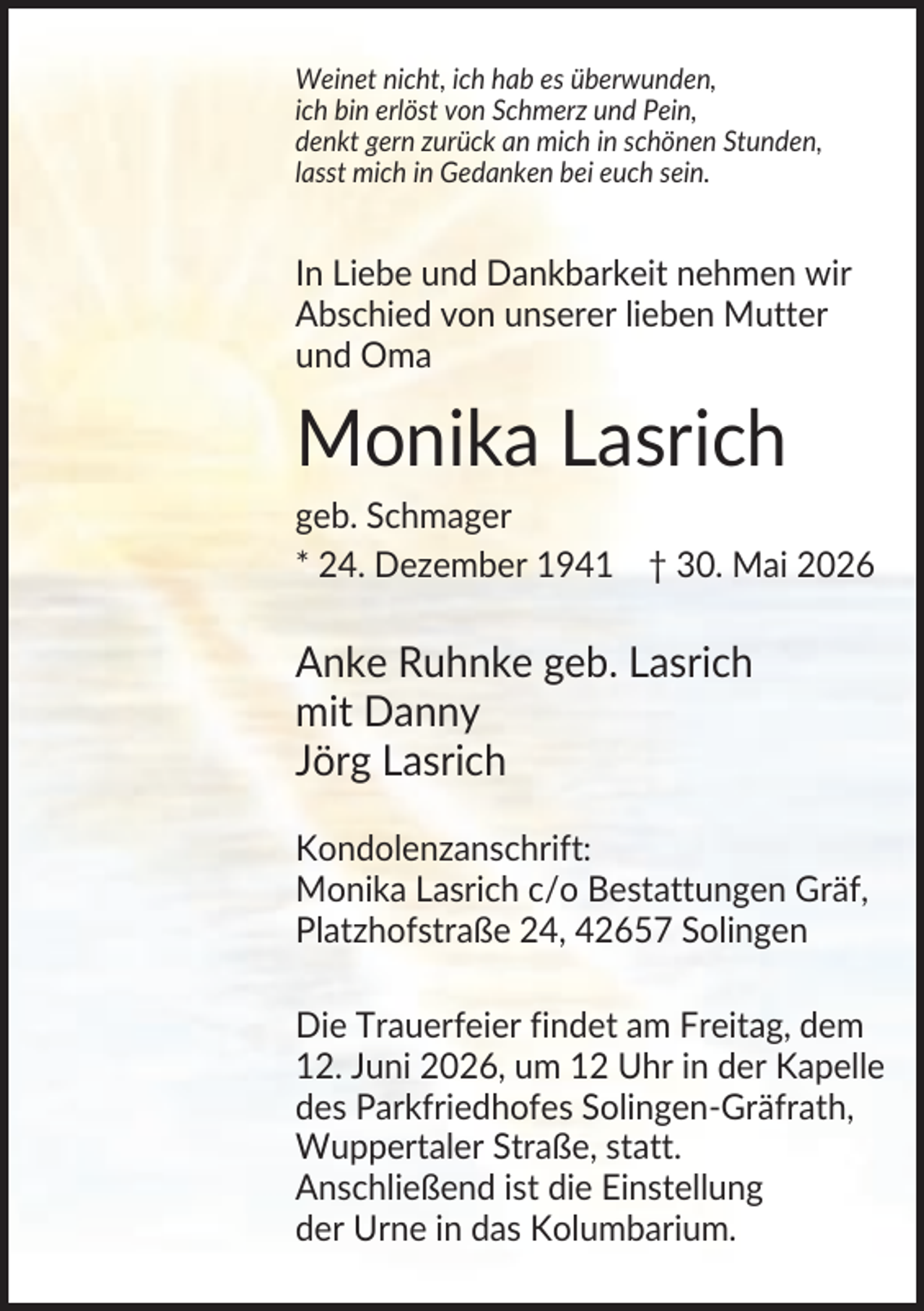 <p>Weinet nicht, ich hab es überwunden,<br />ich bin erlöst von Schmerz und Pein,<br />denkt gern zurück an mich in schönen Stunden,<br />lasst mich in Gedanken bei euch sein.</p><p>In Liebe und Dankbarkeit nehmen wir<br />Abschied von unserer lieben Mutter<br />und Oma</p><p>Monika Lasrich<br />geb. Schmager<br />* 24. Dezember 1941 † 30. Mai 2026</p><p>Anke Ruhnke geb. Lasrich<br />mit Danny<br />Jörg Lasrich<br />Kondolenzanschrift:<br />Monika Lasrich c/o Bestattungen Gräf,<br />Platzhofstraße 24, 42657 Solingen<br />Die Trauerfeier findet am Freitag, dem<br />12. Juni 2026, um 12 Uhr in der Kapelle<br />des Parkfriedhofes Solingen-Gräfrath,<br />Wuppertaler Straße, statt.<br />Anschließend ist die Einstellung<br />der Urne in das Kolumbarium.</p>