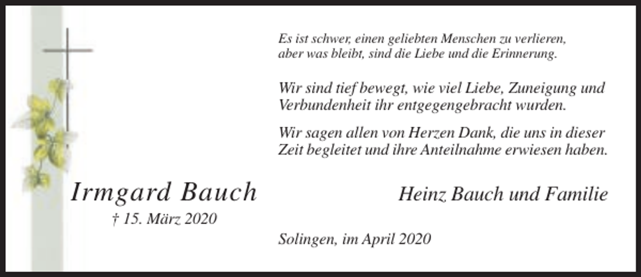 <p>Es ist schwer, einen geliebten Menschen zu verlieren,<br />aber was bleibt, sind die Liebe und die Erinnerung.</p><p>Wir sind tief bewegt, wie viel Liebe, Zuneigung und<br />Verbundenheit ihr entgegengebracht wurden.<br />Wir sagen allen von Herzen Dank, die uns in dieser<br />Zeit begleitet und ihre Anteilnahme erwiesen haben.</p><p>Irmgard Bauch</p><p>Heinz Bauch und Familie</p><p>† 15. März 2020<br />Solingen, im April 2020</p>