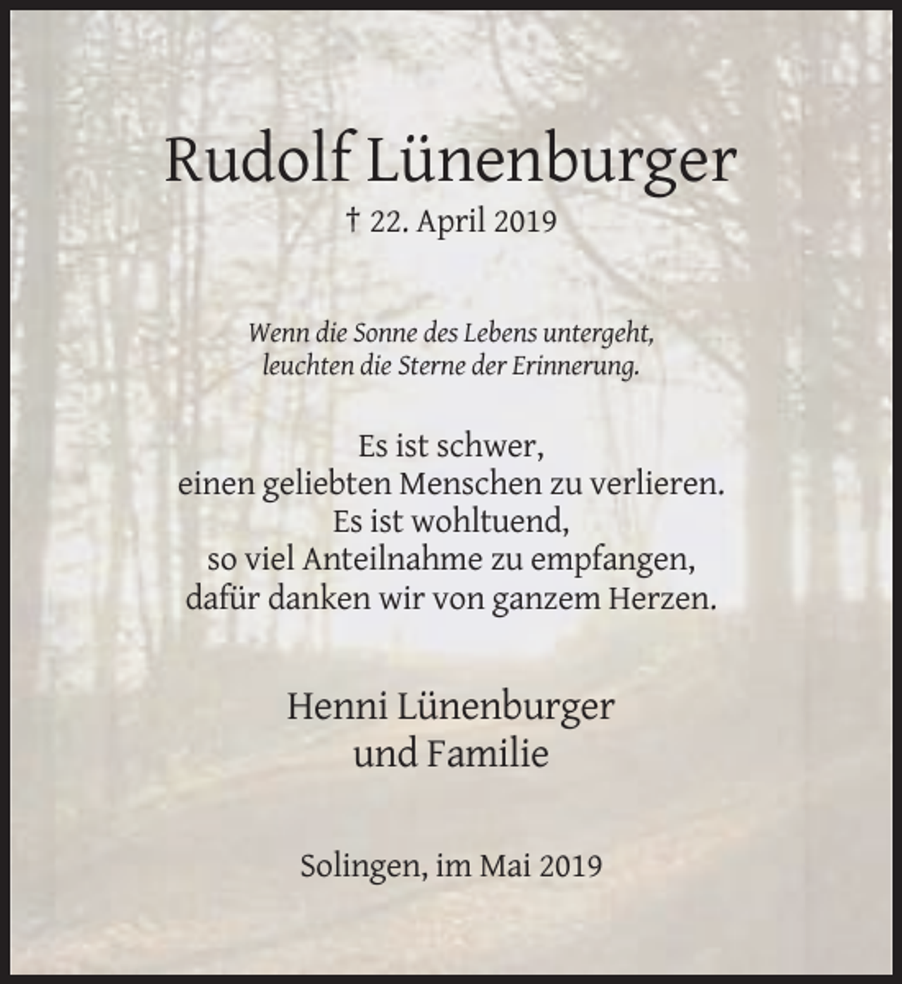 <p>Rudolf Lünenburger<br />† 22. April 2019</p><p>Wenn die Sonne des Lebens untergeht,<br />leuchten die Sterne der Erinnerung.</p><p>Es ist schwer,<br />einen geliebten Menschen zu verlieren.<br />Es ist wohltuend,<br />so viel Anteilnahme zu empfangen,<br />dafür danken wir von ganzem Herzen.</p><p>Henni Lünenburger<br />und Familie<br />Solingen, im Mai 2019</p>
