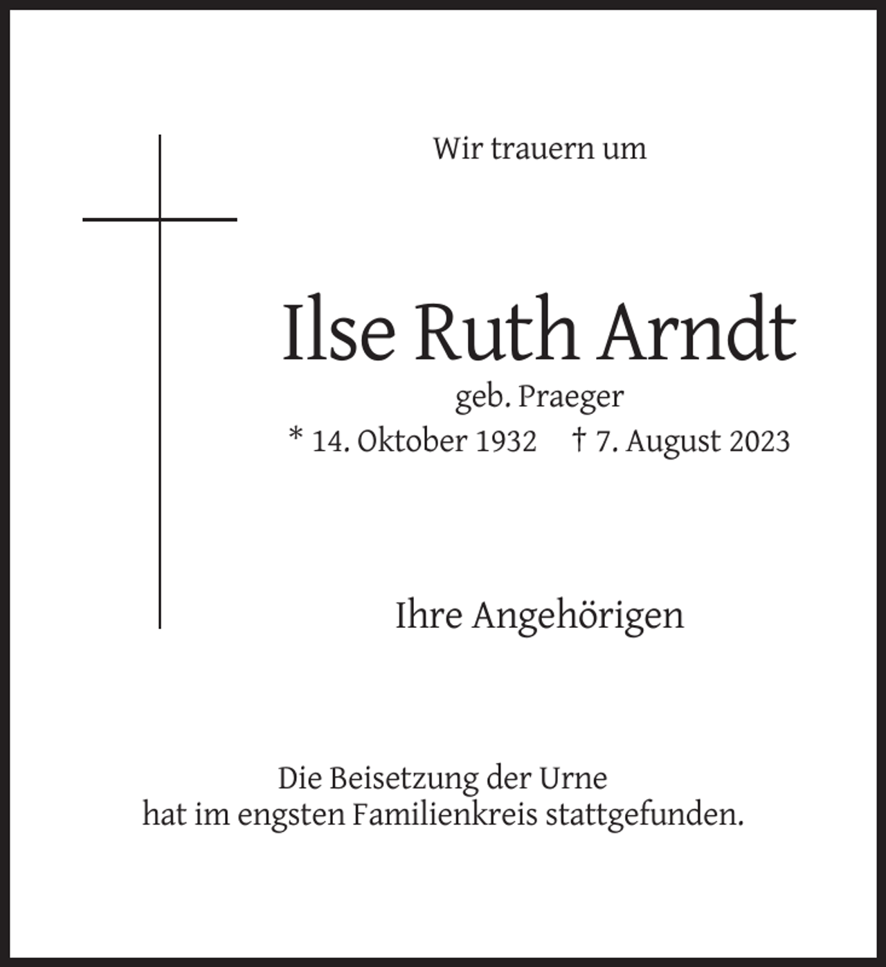 <p>Wir trauern um</p><p>Ilse Ruth Arndt<br />geb. Praeger<br />* 14. Oktober 1932 † 7. August 2023</p><p>Ihre Angehörigen</p><p>Die Beisetzung der Urne<br />hat im engsten Familienkreis stattgefunden.</p>