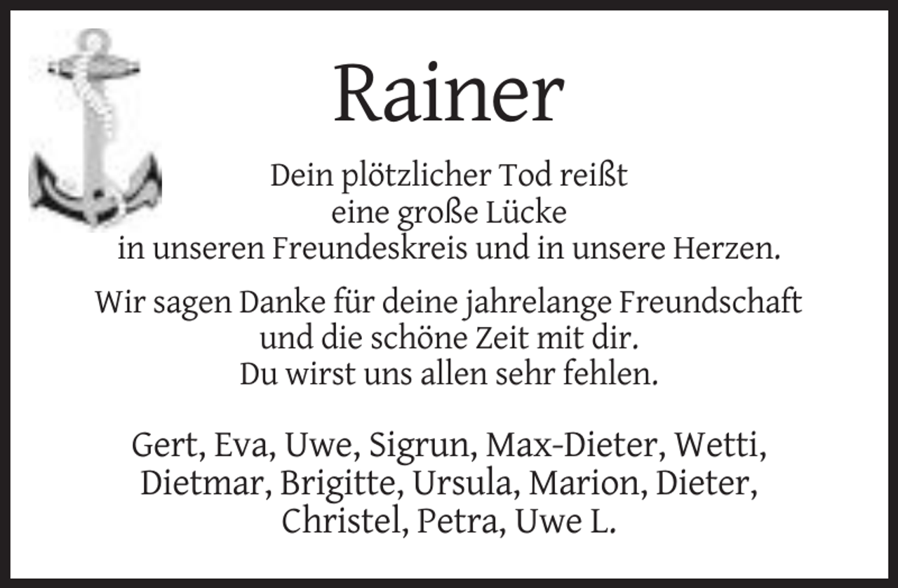 <p>Rainer<br />Dein plötzlicher Tod reißt<br />eine große Lücke<br />in unseren Freundeskreis und in unsere Herzen.<br />Wir sagen Danke für deine jahrelange Freundschaft<br />und die schöne Zeit mit dir.<br />Du wirst uns allen sehr fehlen.</p><p>Gert, Eva, Uwe, Sigrun, Max-Dieter, Wetti,<br />Dietmar, Brigitte, Ursula, Marion, Dieter,<br />Christel, Petra, Uwe L.</p>