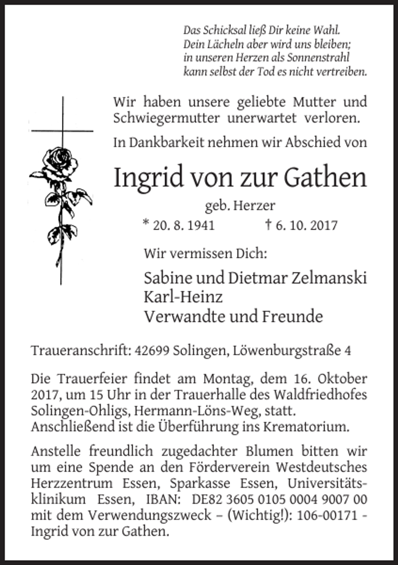 <p>Das Schicksal ließ Dir keine Wahl.<br />Dein Lächeln aber wird uns bleiben;<br />in unseren Herzen als Sonnenstrahl<br />kann selbst der Tod es nicht vertreiben.</p><p>Wir haben unsere geliebte Mutter und<br />Schwiegermutter unerwartet verloren.<br />In Dankbarkeit nehmen wir Abschied von</p><p>Ingrid von zur Gathen<br />geb. Herzer<br />* 20. 8. 1941<br />† 6. 10. 2017<br />Wir vermissen Dich:</p><p>Sabine und Dietmar Zelmanski<br />Karl-Heinz<br />Verwandte und Freunde<br />Traueranschrift: 42699 Solingen, Löwenburgstraße 4<br />Die Trauerfeier findet am Montag, dem 16. Oktober<br />2017, um 15 Uhr in der Trauerhalle des Waldfriedhofes<br />Solingen-Ohligs, Hermann-Löns-Weg, statt.<br />Anschließend ist die Überführung ins Krematorium.<br />Anstelle freundlich zugedachter Blumen bitten wir<br />um eine Spende an den Förderverein Westdeutsches<br />Herzzentrum Essen, Sparkasse Essen, Universitätsklinikum Essen, IBAN: DE82 3605 0105 0004 9007 00<br />mit dem Verwendungszweck – (Wichtig!): 106-00171 Ingrid von zur Gathen.</p>