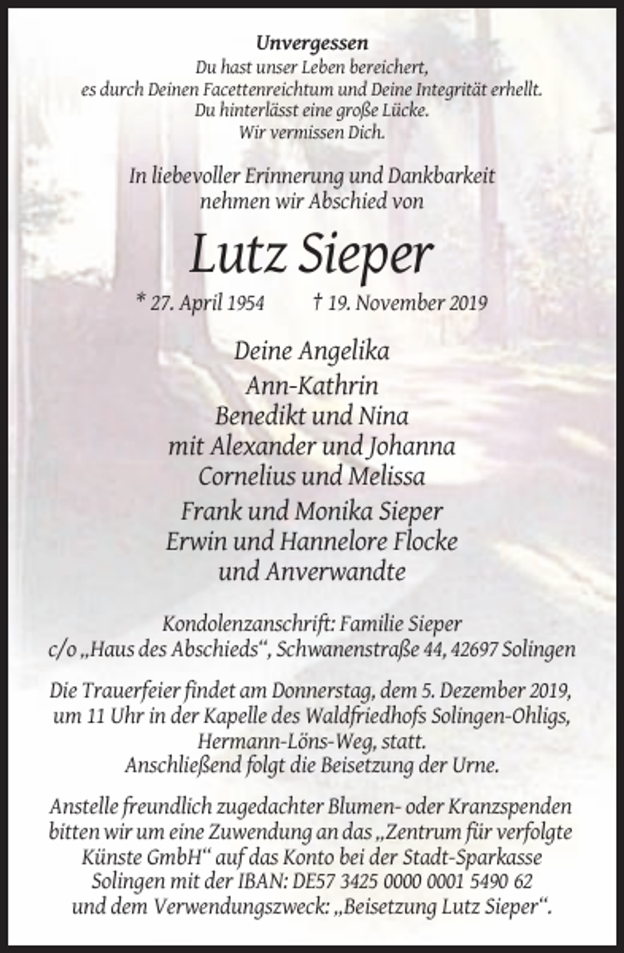 <p>Unvergessen<br />Du hast unser Leben bereichert,<br />es durch Deinen Facettenreichtum und Deine Integrität erhellt.<br />Du hinterlässt eine große Lücke.<br />Wir vermissen Dich.</p><p>In liebevoller Erinnerung und Dankbarkeit<br />nehmen wir Abschied von</p><p>Lutz Sieper<br />* 27. April 1954</p><p>† 19. November 2019</p><p>Deine Angelika<br />Ann-Kathrin<br />Benedikt und Nina<br />mit Alexander und Johanna<br />Cornelius und Melissa<br />Frank und Monika Sieper<br />Erwin und Hannelore Flocke<br />und Anverwandte<br />Kondolenzanschrift: Familie Sieper<br />c/o „Haus des Abschieds“, Schwanenstraße 44, 42697 Solingen<br />Die Trauerfeier findet am Donnerstag, dem 5. Dezember 2019,<br />um 11 Uhr in der Kapelle des Waldfriedhofs Solingen-Ohligs,<br />Hermann-Löns-Weg, statt.<br />Anschließend folgt die Beisetzung der Urne.<br />Anstelle freundlich zugedachter Blumen- oder Kranzspenden<br />bitten wir um eine Zuwendung an das „Zentrum für verfolgte<br />Künste GmbH“ auf das Konto bei der Stadt-Sparkasse<br />Solingen mit der IBAN: DE57 3425 01 5490 62<br />und dem Verwendungszweck: „Beisetzung Lutz Sieper“.</p>