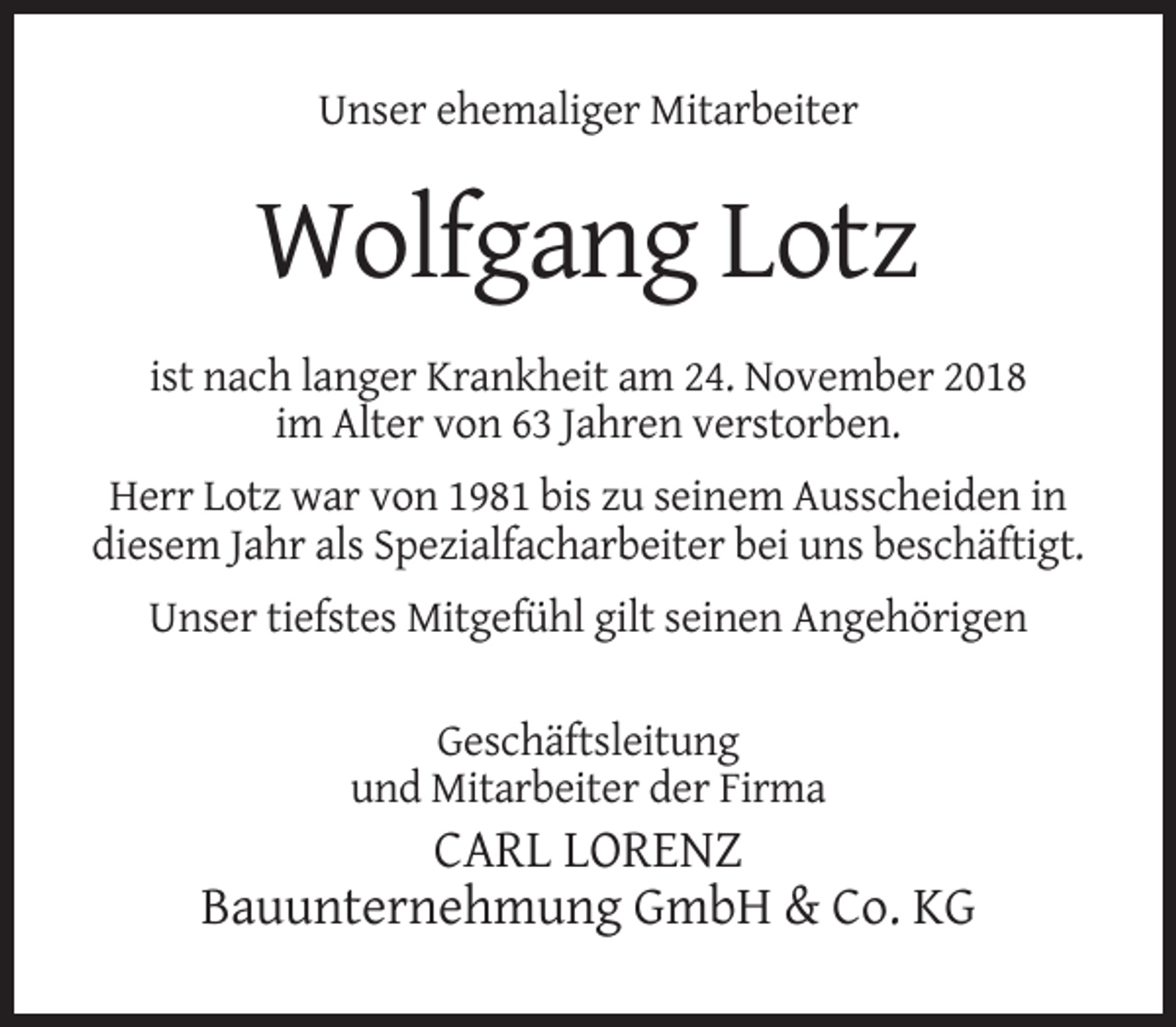 <p>Unser ehemaliger Mitarbeiter</p><p>Wolfgang Lotz<br />ist nach langer Krankheit am 24. November 2018<br />im Alter von 63 Jahren verstorben.<br />Herr Lotz war von 1981 bis zu seinem Ausscheiden in<br />diesem Jahr als Spezialfacharbeiter bei uns beschäftigt.<br />Unser tiefstes Mitgefühl gilt seinen Angehörigen<br />Geschäftsleitung<br />und Mitarbeiter der Firma</p><p>CARL LORENZ<br />Bauunternehmung GmbH &amp; Co. KG</p>