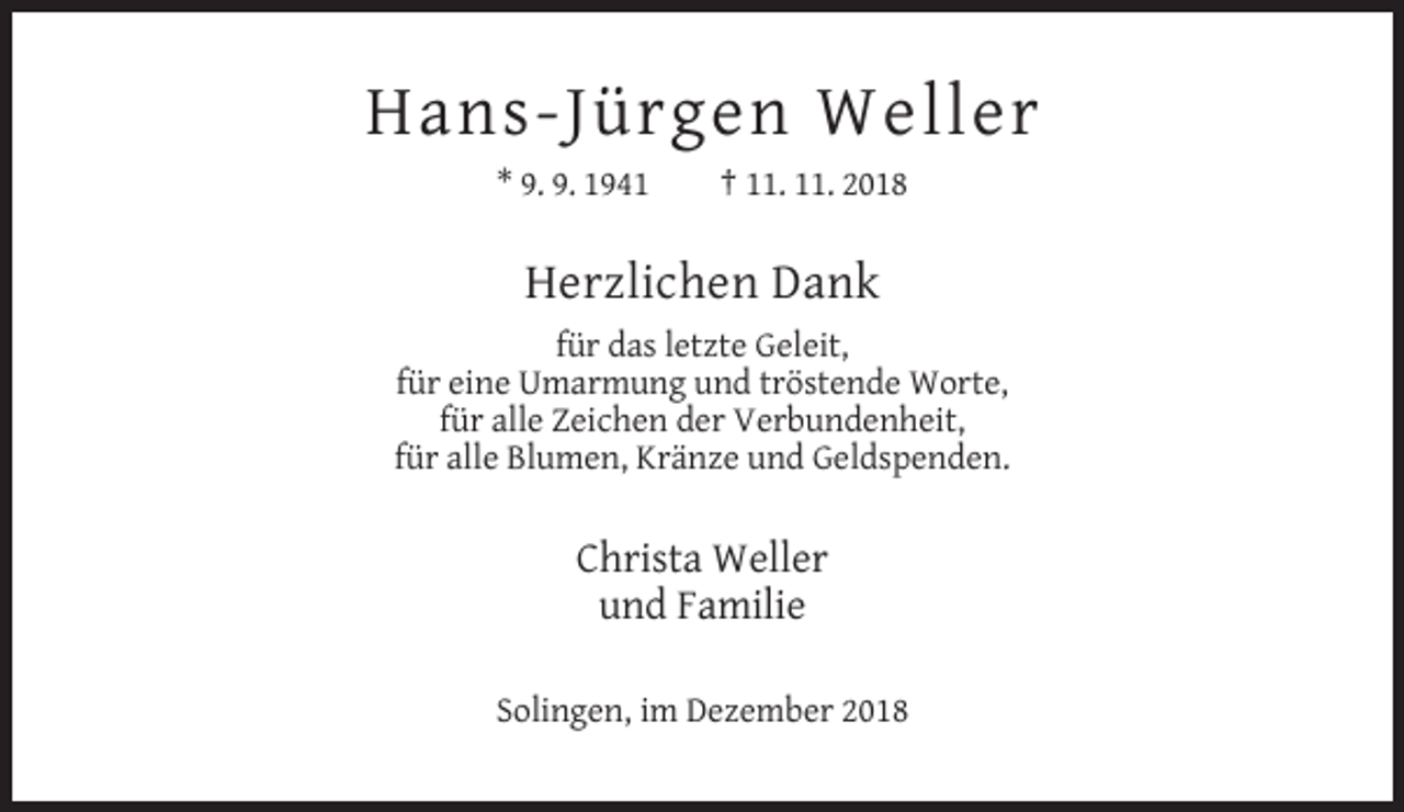 <p>Hans-Jürgen Weller<br />* 9. 9. 1941</p><p>† 11. 11. 2018</p><p>Herzlichen Dank<br />für das letzte Geleit,<br />für eine Umarmung und tröstende Worte,<br />für alle Zeichen der Verbundenheit,<br />für alle Blumen, Kränze und Geldspenden.</p><p>Christa Weller<br />und Familie<br />Solingen, im Dezember 2018</p>