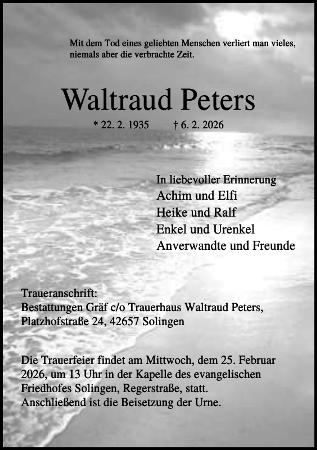 <p>Mit dem Tod eines geliebten Menschen verliert man vieles,<br />niemals aber die verbrachte Zeit.</p><p>Waltraud Peters<br />* 22. 2. 1935</p><p>† 6. 2. 2026</p><p>In liebevoller Erinnerung</p><p>Achim und Elfi<br />Heike und Ralf<br />Enkel und Urenkel<br />Anverwandte und Freunde</p><p>Traueranschrift:<br />Bestattungen Gräf c/o Trauerhaus Waltraud Peters,<br />Platzhofstraße 24, 42657 Solingen<br />Die Trauerfeier findet am Mittwoch, dem 25. Februar<br />2026, um 13 Uhr in der Kapelle des evangelischen<br />Friedhofes Solingen, Regerstraße, statt.<br />Anschließend ist die Beisetzung der Urne.</p>