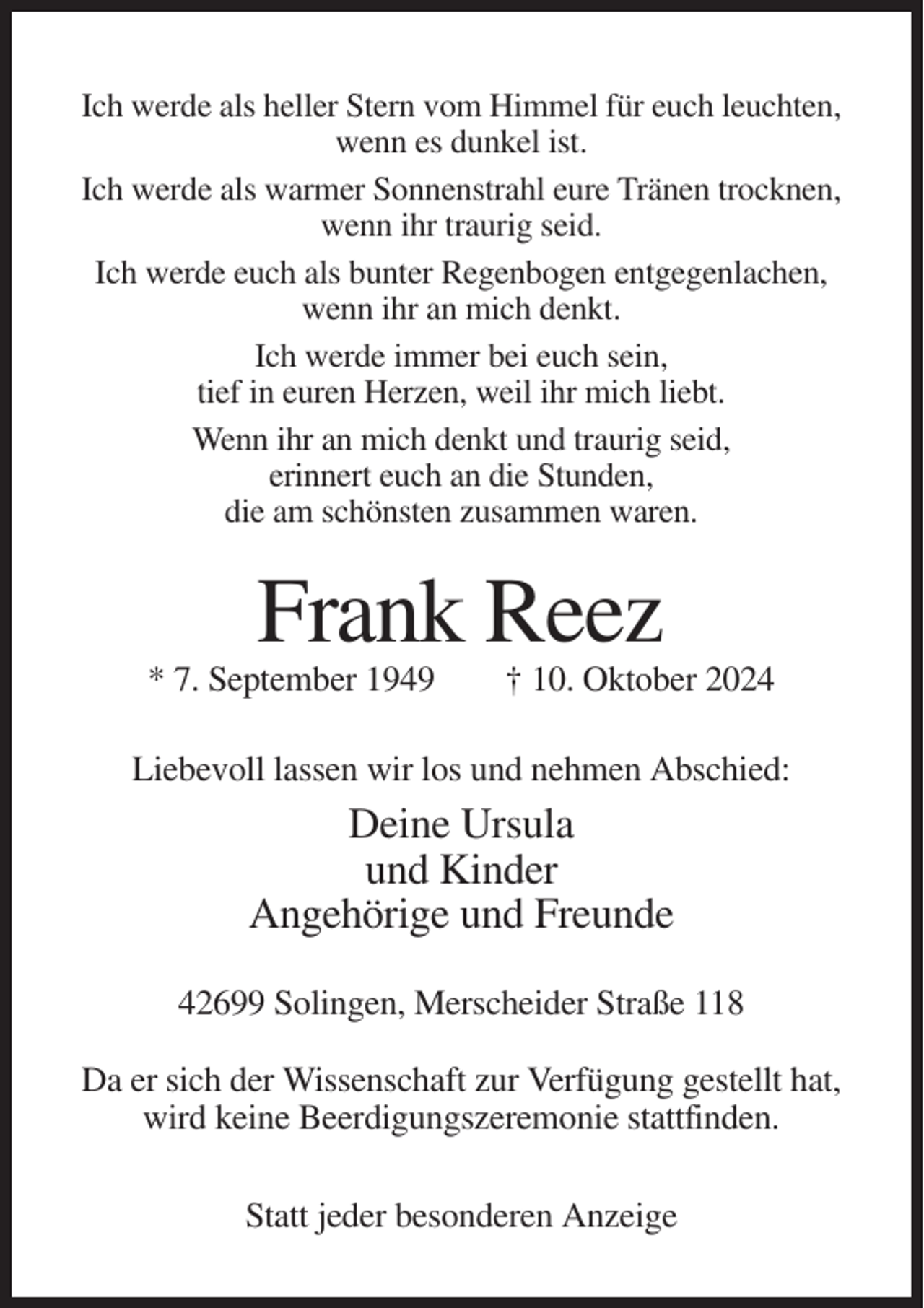 <p>Ich werde als heller Stern vom Himmel für euch leuchten,<br />wenn es dunkel ist.<br />Ich werde als warmer Sonnenstrahl eure Tränen trocknen,<br />wenn ihr traurig seid.<br />Ich werde euch als bunter Regenbogen entgegenlachen,<br />wenn ihr an mich denkt.<br />Ich werde immer bei euch sein,<br />tief in euren Herzen, weil ihr mich liebt.<br />Wenn ihr an mich denkt und traurig seid,<br />erinnert euch an die Stunden,<br />die am schönsten zusammen waren.</p><p>Frank Reez<br />* 7. September 1949</p><p>† 10. Oktober 2024</p><p>Liebevoll lassen wir los und nehmen Abschied:</p><p>Deine Ursula<br />und Kinder<br />Angehörige und Freunde<br />42699 Solingen, Merscheider Straße 118<br />Da er sich der Wissenschaft zur Verfügung gestellt hat,<br />wird keine Beerdigungszeremonie stattfinden.<br />Statt jeder besonderen Anzeige</p>