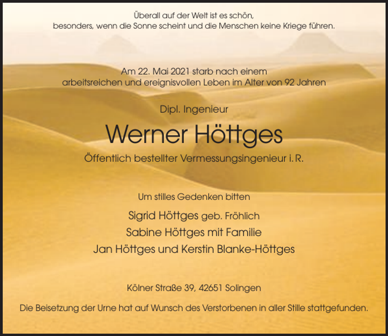 <p>Überall auf der Welt ist es schön,<br />besonders, wenn die Sonne scheint und die Menschen keine Kriege führen.</p><p>Am 22. Mai 2021 starb nach einem<br />arbeitsreichen und ereignisvollen Leben im Alter von 92 Jahren</p><p>Dipl. Ingenieur</p><p>Werner Höttges<br />Öffentlich bestellter Vermessungsingenieur i. R.</p><p>Um stilles Gedenken bitten</p><p>Sigrid Höttges geb. Fröhlich<br />Sabine Höttges mit Familie<br />Jan Höttges und Kerstin Blanke-Höttges</p><p>Kölner Straße 39, 42651 Solingen<br />Die Beisetzung der Urne hat auf Wunsch des Verstorbenen in aller Stille stattgefunden.</p>
