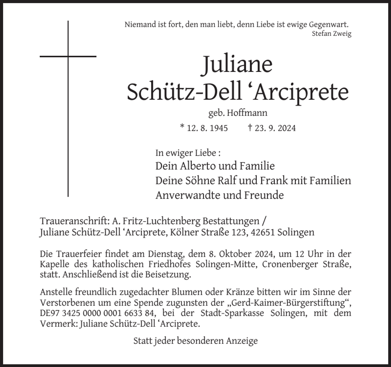 <p>Niemand ist fort, den man liebt, denn Liebe ist ewige Gegenwart.<br />Stefan Zweig</p><p>Juliane<br />Schütz-Dell ‘Arciprete<br />geb. Hoffmann<br />* 12. 8. 1945</p><p>† 23. 9. 2024</p><p>In ewiger Liebe :</p><p>Dein Alberto und Familie<br />Deine Söhne Ralf und Frank mit Familien<br />Anverwandte und Freunde<br />Traueranschrift: A. Fritz-Luchtenberg Bestattungen /<br />Juliane Schütz-Dell ‘Arciprete, Kölner Straße 123, 42651 Solingen<br />Die Trauerfeier findet am Dienstag, dem 8. Oktober 2024, um 12 Uhr in der<br />Kapelle des katholischen Friedhofes Solingen-Mitte, Cronenberger Straße,<br />statt. Anschließend ist die Beisetzung.<br />Anstelle freundlich zugedachter Blumen oder Kränze bitten wir im Sinne der<br />Verstorbenen um eine Spende zugunsten der „Gerd-Kaimer-Bürgerstiftung“,<br />DE97 3425 01 6633 84, bei der Stadt-Sparkasse Solingen, mit dem<br />Vermerk: Juliane Schütz-Dell ‘Arciprete.<br />Statt jeder besonderen Anzeige</p>