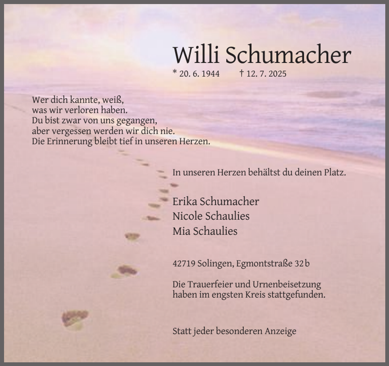 <p>Willi Schumacher<br />* 20. 6. 1944</p><p>† 12. 7. 2025</p><p>Wer dich kannte, weiß,<br />was wir verloren haben.<br />Du bist zwar von uns gegangen,<br />aber vergessen werden wir dich nie.<br />Die Erinnerung bleibt tief in unseren Herzen.</p><p>In unseren Herzen behältst du deinen Platz.</p><p>Erika Schumacher<br />Nicole Schaulies<br />Mia Schaulies<br />42719 Solingen, Egmontstraße 32 b<br />Die Trauerfeier und Urnenbeisetzung<br />haben im engsten Kreis stattgefunden.</p><p>Statt jeder besonderen Anzeige</p>