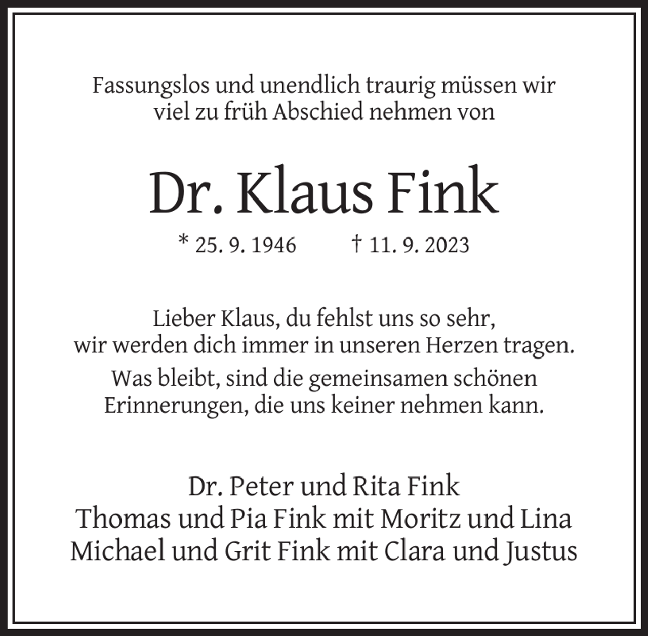 <p>Fassungslos und unendlich traurig müssen wir<br />viel zu früh Abschied nehmen von</p><p>Dr. Klaus Fink<br />* 25. 9. 1946</p><p>† 11. 9. 2023</p><p>Lieber Klaus, du fehlst uns so sehr,<br />wir werden dich immer in unseren Herzen tragen.<br />Was bleibt, sind die gemeinsamen schönen<br />Erinnerungen, die uns keiner nehmen kann.</p><p>Dr. Peter und Rita Fink<br />Thomas und Pia Fink mit Moritz und Lina<br />Michael und Grit Fink mit Clara und Justus</p>