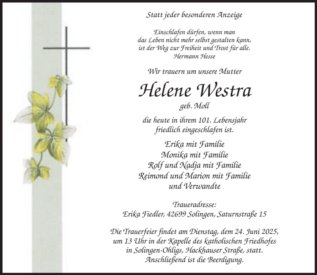 <p>Statt jeder besonderen Anzeige<br />Einschlafen dürfen, wenn man<br />das Leben nicht mehr selbst gestalten kann,<br />ist der Weg zur Freiheit und Trost für alle.<br />Hermann Hesse</p><p>Wir trauern um unsere Mutter</p><p>Helene Westra<br />geb. Moll<br />die heute in ihrem 101. Lebensjahr<br />friedlich eingeschlafen ist.</p><p>Erika mit Familie<br />Monika mit Familie<br />Rolf und Nadja mit Familie<br />Reimond und Marion mit Familie<br />und Verwandte<br />Traueradresse:<br />Erika Fiedler, 42699 Solingen, Saturnstraße 15<br />Die Trauerfeier findet am Dienstag, dem 24. Juni 2025,<br />um 13 Uhr in der Kapelle des katholischen Friedhofes<br />in Solingen-Ohligs, Hackhauser Straße, statt.<br />Anschließend ist die Beerdigung.</p>