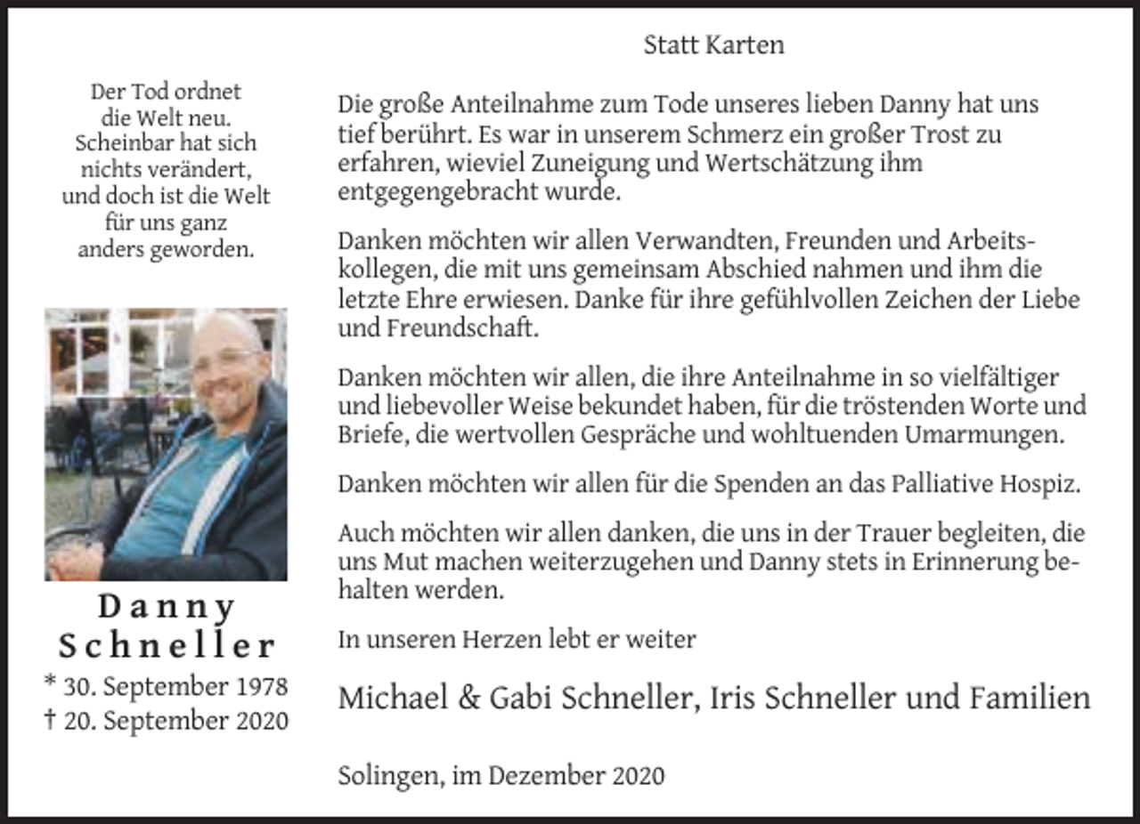 <p>Statt Karten<br />Der Tod ordnet<br />die Welt neu.<br />Scheinbar hat sich<br />nichts verändert,<br />und doch ist die Welt<br />für uns ganz<br />anders geworden.</p><p>Die große Anteilnahme zum Tode unseres lieben Danny hat uns<br />tief berührt. Es war in unserem Schmerz ein großer Trost zu<br />erfahren, wieviel Zuneigung und Wertschätzung ihm<br />entgegengebracht wurde.<br />Danken möchten wir allen Verwandten, Freunden und Arbeitskollegen, die mit uns gemeinsam Abschied nahmen und ihm die<br />letzte Ehre erwiesen. Danke für ihre gefühlvollen Zeichen der Liebe<br />und Freundschaft.<br />Danken möchten wir allen, die ihre Anteilnahme in so vielfältiger<br />und liebevoller Weise bekundet haben, für die tröstenden Worte und<br />Briefe, die wertvollen Gespräche und wohltuenden Umarmungen.<br />Danken möchten wir allen für die Spenden an das Palliative Hospiz.<br />Auch möchten wir allen danken, die uns in der Trauer begleiten, die<br />uns Mut machen weiterzugehen und Danny stets in Erinnerung behalten werden.</p><p>Danny<br />Schneller<br />* 30. September 1978<br />† 20. September 2020</p><p>In unseren Herzen lebt er weiter</p><p>Michael &amp; Gabi Schneller, Iris Schneller und Familien<br />Solingen, im Dezember 2020</p>