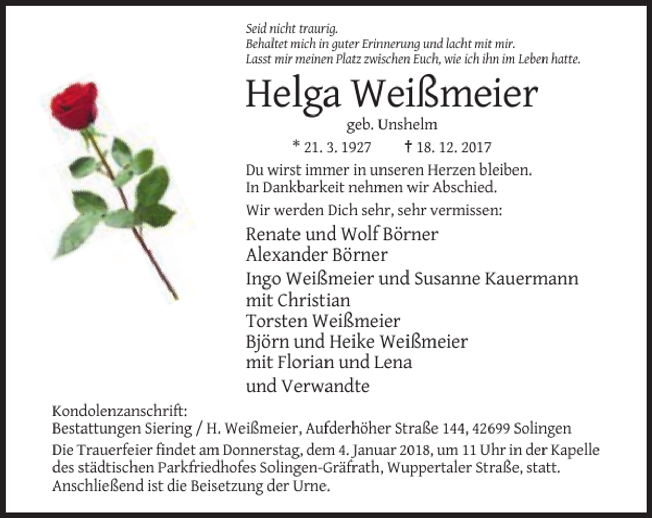 <p>Seid nicht traurig.<br />Behaltet mich in guter Erinnerung und lacht mit mir.<br />Lasst mir meinen Platz zwischen Euch, wie ich ihn im Leben hatte.</p><p>Helga Weißmeier<br />geb. Unshelm<br />* 21. 3. 1927<br />† 18. 12. 2017<br />Du wirst immer in unseren Herzen bleiben.<br />In Dankbarkeit nehmen wir Abschied.<br />Wir werden Dich sehr, sehr vermissen:</p><p>Renate und Wolf Börner<br />Alexander Börner<br />Ingo Weißmeier und Susanne Kauermann<br />mit Christian<br />Torsten Weißmeier<br />Björn und Heike Weißmeier<br />mit Florian und Lena<br />und Verwandte<br />Kondolenzanschrift:<br />Bestattungen Siering / H. Weißmeier, Aufderhöher Straße 144, 42699 Solingen<br />Die Trauerfeier findet am Donnerstag, dem 4. Januar 2018, um 11 Uhr in der Kapelle<br />des städtischen Parkfriedhofes Solingen-Gräfrath, Wuppertaler Straße, statt.<br />Anschließend ist die Beisetzung der Urne.</p>