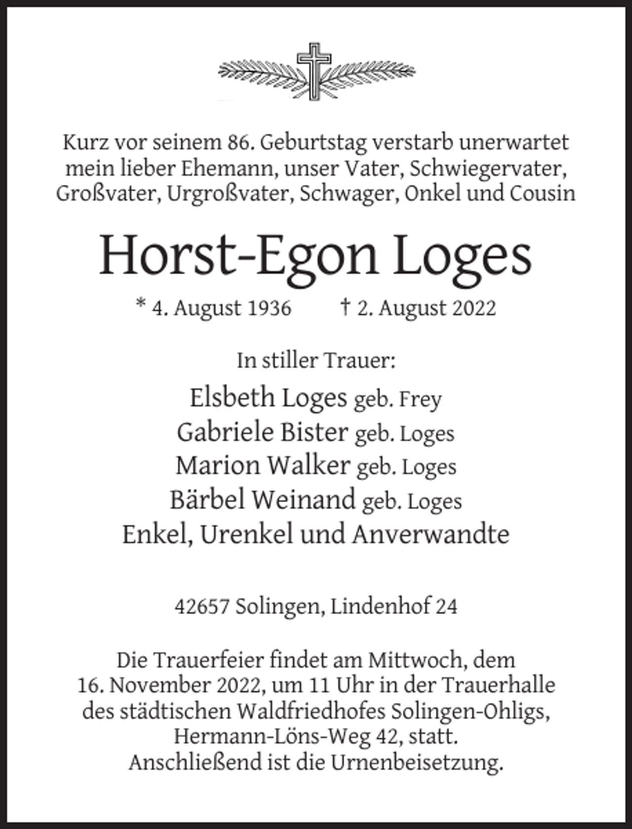 <p>Kurz vor seinem 86. Geburtstag verstarb unerwartet<br />mein lieber Ehemann, unser Vater, Schwiegervater,<br />Großvater, Urgroßvater, Schwager, Onkel und Cousin</p><p>Horst-Egon Loges<br />* 4. August 1936</p><p>† 2. August 2022</p><p>In stiller Trauer:</p><p>Elsbeth Loges geb. Frey<br />Gabriele Bister geb. Loges<br />Marion Walker geb. Loges<br />Bärbel Weinand geb. Loges<br />Enkel, Urenkel und Anverwandte<br />42657 Solingen, Lindenhof 24<br />Die Trauerfeier findet am Mittwoch, dem<br />16. November 2022, um 11 Uhr in der Trauerhalle<br />des städtischen Waldfriedhofes Solingen-Ohligs,<br />Hermann-Löns-Weg 42, statt.<br />Anschließend ist die Urnenbeisetzung.</p>