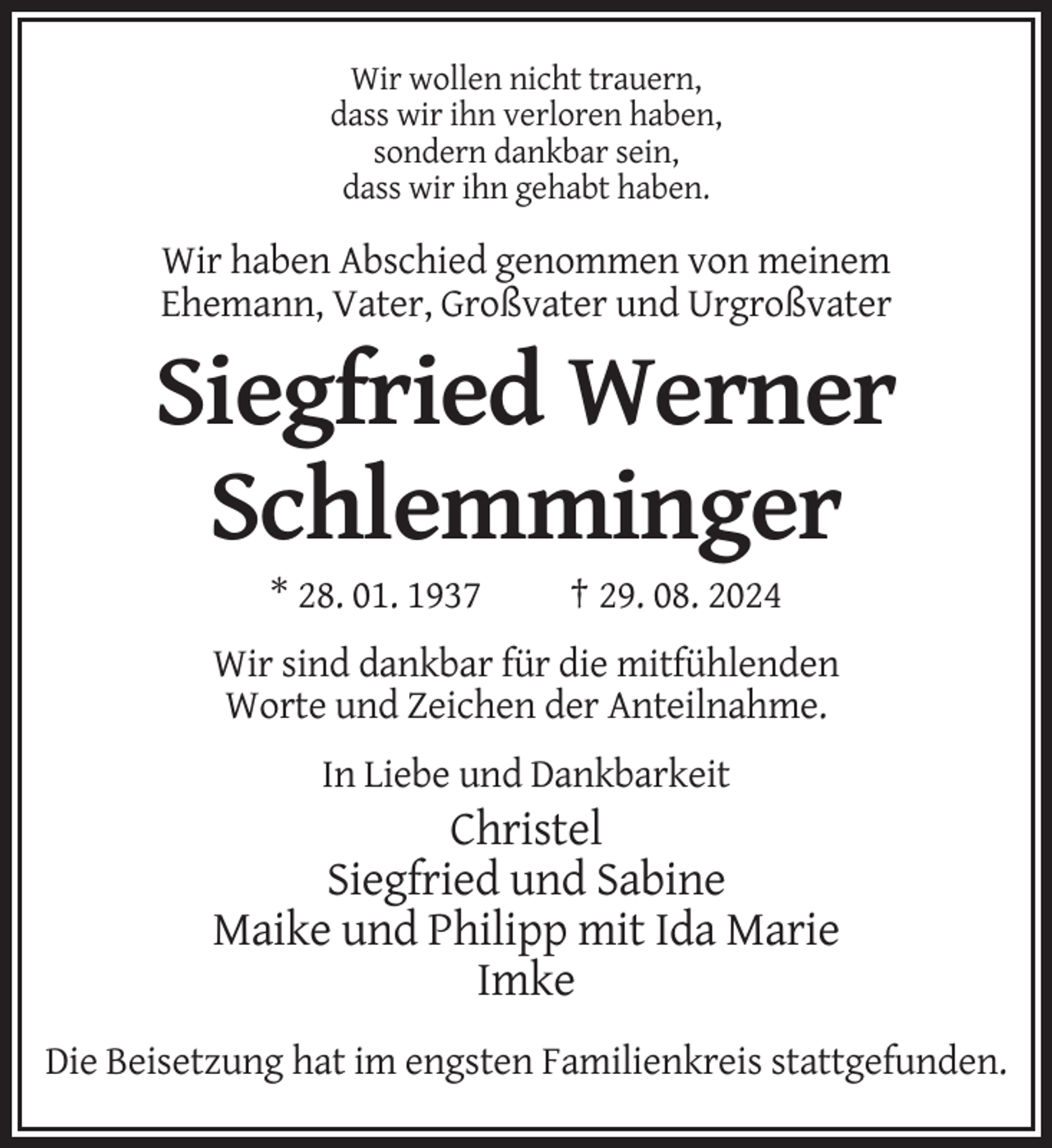 <p>Wir wollen nicht trauern,<br />dass wir ihn verloren haben,<br />sondern dankbar sein,<br />dass wir ihn gehabt haben.</p><p>Wir haben Abschied genommen von meinem<br />Ehemann, Vater, Großvater und Urgroßvater</p><p>Siegfried Werner<br />Schlemminger<br />* 28. 01. 1937</p><p>† 29. 08. 2024</p><p>Wir sind dankbar für die mitfühlenden<br />Worte und Zeichen der Anteilnahme.<br />In Liebe und Dankbarkeit</p><p>Christel<br />Siegfried und Sabine<br />Maike und Philipp mit Ida Marie<br />Imke<br />Die Beisetzung hat im engsten Familienkreis stattgefunden.</p>