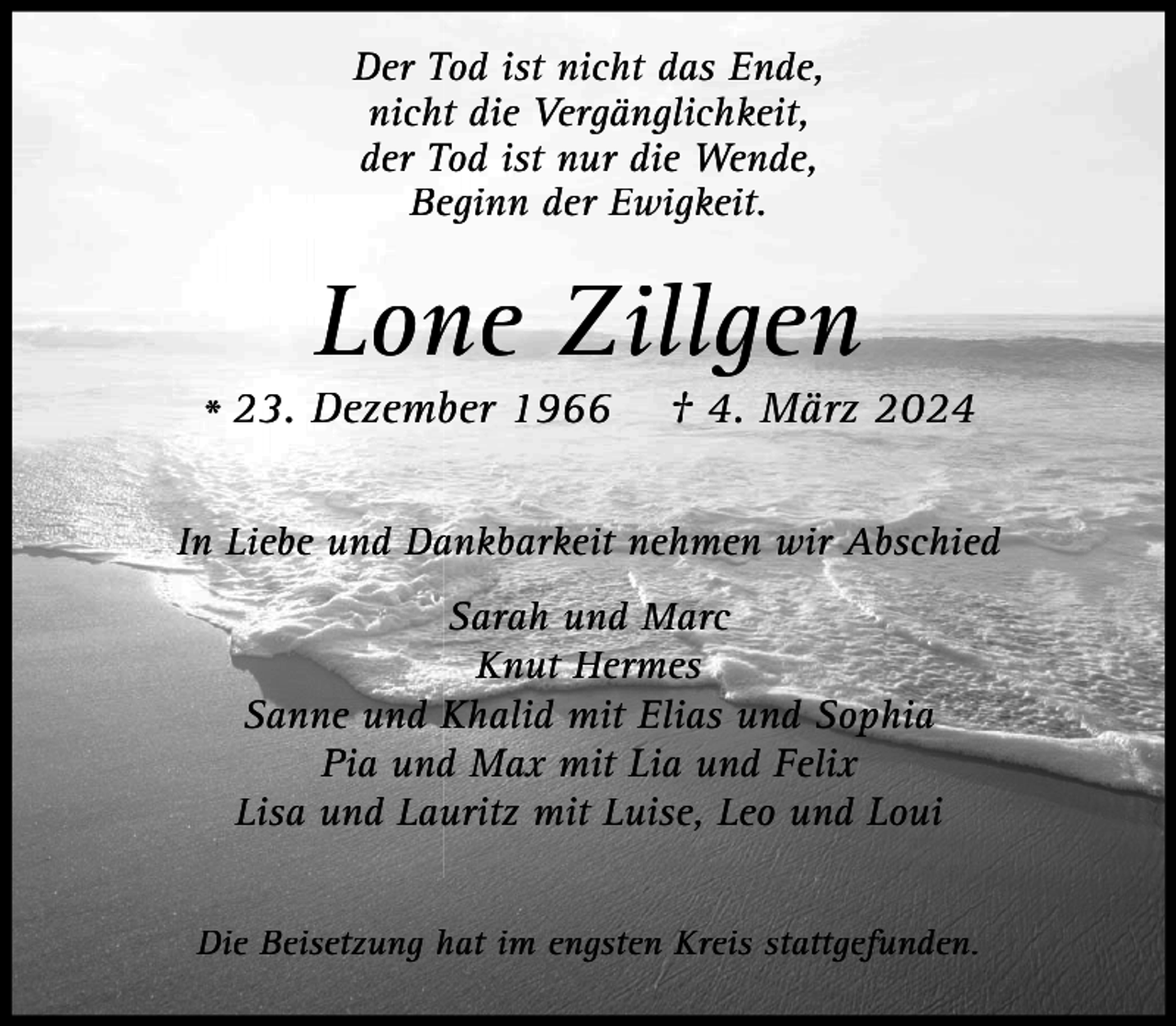 <p>Der Tod ist nicht das Ende,<br />nicht die Vergänglichkeit,<br />der Tod ist nur die Wende,<br />Beginn der Ewigkeit.</p><p>Lone Zillgen</p><p>* 23. Dezember 1966</p><p>† 4. März 2024</p><p>In Liebe und Dankbarkeit nehmen wir Abschied<br />Sarah und Marc<br />Knut Hermes<br />Sanne und Khalid mit Elias und Sophia<br />Pia und Max mit Lia und Felix<br />Lisa und Lauritz mit Luise, Leo und Loui<br />Die Beisetzung hat im engsten Kreis stattgefunden.</p>