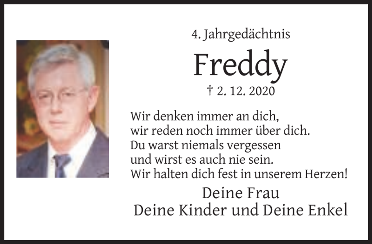 <p>4. Jahrgedächtnis</p><p>Freddy<br />† 2. 12. 2020<br />Wir denken immer an dich,<br />wir reden noch immer über dich.<br />Du warst niemals vergessen<br />und wirst es auch nie sein.<br />Wir halten dich fest in unserem Herzen!</p><p>Deine Frau<br />Deine Kinder und Deine Enkel</p>